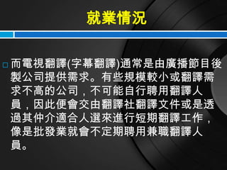 就業情況

   而電視翻譯(字幕翻譯)通常是由廣播節目後
    製公司提供需求。有些規模較小或翻譯需
    求不高的公司，不可能自行聘用翻譯人
    員，因此便會交由翻譯社翻譯文件或是透
    過其仲介適合人選來進行短期翻譯工作，
    像是批發業就會不定期聘用兼職翻譯人
    員。
 