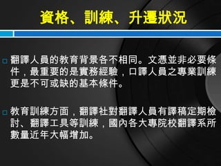 資格、訓練、升遷狀況

   翻譯人員的教育背景各不相同。文憑並非必要條
    件，最重要的是實務經驗，口譯人員之專業訓練
    更是不可或缺的基本條件。

   教育訓練方面，翻譯社對翻譯人員有譯稿定期檢
    討、翻譯工具等訓練，國內各大專院校翻譯系所
    數量近年大幅增加。
 