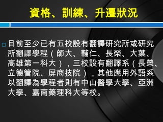 資格、訓練、升遷狀況

   目前至少已有五校設有翻譯研究所或研究
    所翻譯學程（師大、輔仁、長榮、大葉、
    高雄第一科大），三校設有翻譯系（長榮、
    立德管院、屏商技院），其他應用外語系
    以翻譯為學程者則有中山醫學大學、亞洲
    大學、嘉南藥理科大等校。
 