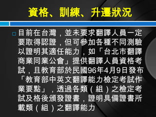 資格、訓練、升遷狀況
   目前在台灣，並未要求翻譯人員一定
    要取得認證，但可參加各種不同測驗
    以證明其適任能力，如「台北市翻譯
    商業同業公會」提供翻譯人員資格考
    試，且教育部於民國96年4月9日發布
    「教育部中英文翻譯能力檢定考試作
    業要點」，透過各類（組）之檢定考
    試及格後頒發證書，證明具備證書所
    載類（組）之翻譯能力
 