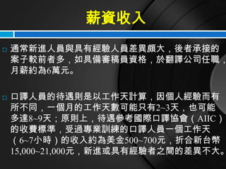 薪資收入
   通常新進人員與具有經驗人員差異頗大，後者承接的
    案子較前者多，如具備審稿員資格，於翻譯公司任職，
    月薪約為6萬元。

   口譯人員的待遇則是以工作天計算，因個人經驗而有
    所不同，一個月的工作天數可能只有2~3天，也可能
    多達8~9天；原則上，待遇參考國際口譯協會（AIIC）
    的收費標準，受過專業訓練的口譯人員一個工作天
    （6~7小時）的收入約為美金500~700元，折合新台幣
    15,000~21,000元，新進或具有經驗者之間的差異不大。
 