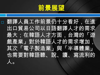 前景展望
   翻譯人員工作前景仍十分看好，在進
    出口貿易公司以日語翻譯人才的需求
    最大；在韓語人才方面，台灣的「遊
    戲產業」對於韓語人才的需求增加，
    其次「電子製造業」與「半導體業」
    也需要對韓語聽、說、讀、寫流利的
    人。
 