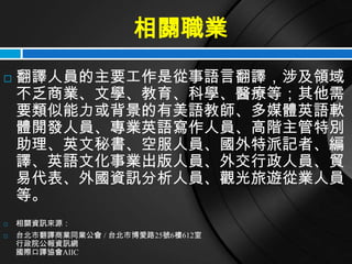 相關職業
   翻譯人員的主要工作是從事語言翻譯，涉及領域
    不乏商業、文學、教育、科學、醫療等；其他需
    要類似能力或背景的有美語教師、多媒體英語軟
    體開發人員、專業英語寫作人員、高階主管特別
    助理、英文秘書、空服人員、國外特派記者、編
    譯、英語文化事業出版人員、外交行政人員、貿
    易代表、外國資訊分析人員、觀光旅遊從業人員
    等。
   相關資訊來源：
   台北市翻譯商業同業公會 / 台北市博愛路25號6樓612室
    行政院公報資訊網
    國際口譯協會AIIC
 
