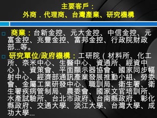 主要客戶：
    外商．代理商、台灣產業、研究機構

 商業：台新金控、元大金控、中信金控、元
 富金控、兆豐金控、富邦金控、行政院財政
 部...等。
 研究單位/政府機構：工研院（材料所、化工
 所、奈米中心、生醫中心、資通所、經資中
 心）、資策會、平面顯示器協會、國家同步幅
 射中心、經濟部通訊產業發展推動小組、勞委
 會、金屬工業研發中心、職訓局、衛生署、衛
 生署疾病管制局、農委會、國家文官培訓所、
 水產試驗所、台北市政府、台南縣政府、彰化
 縣政府、交通大學、淡江大學、台灣大學、成
 功大學...
 