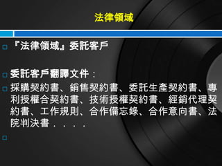 法律領域

   『法律領域』委託客戶

 委託客戶翻譯文件：
 採購契約書、銷售契約書、委託生產契約書、專

  利授權合契約書、技術授權契約書、經銷代理契
  約書、工作規則、合作備忘錄、合作意向書、法
  院判決書．．．．

 