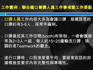 工作實例：聯合國口筆譯人員工作事項暨工作要點

   口譯人員工作內容大多為會議口譯，每種語言的
    口譯約有5-6人，採常年編制。

   口譯員因其工作空間(booth)有限制，一場會議通
    常為2~3人一組，每人約15~25鐘輪流口譯，強
    調的是Teamwork的觀念。

   進行口譯時，口說速度要平均，要留意說話的抑
    揚頓挫並要求內容完整性與準確性。
 
