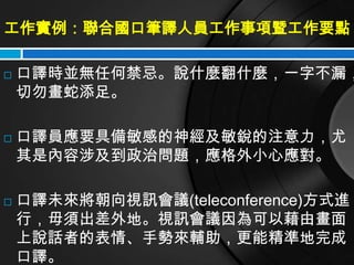 工作實例：聯合國口筆譯人員工作事項暨工作要點

   口譯時並無任何禁忌。說什麼翻什麼，一字不漏，
    切勿畫蛇添足。

   口譯員應要具備敏感的神經及敏銳的注意力，尤
    其是內容涉及到政治問題，應格外小心應對。

   口譯未來將朝向視訊會議(teleconference)方式進
    行，毋須出差外地。視訊會議因為可以藉由畫面
    上說話者的表情、手勢來輔助，更能精準地完成
    口譯。
 