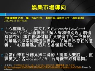 娛樂市場導向
   片商搞創意 西片「藝」名勾引你 / 【聯合報╱編譯張佑生／專題報導】
    2012.02.13 11:44 am


   「心靈鑰匙」，英文片名Extremely Loud and
    Incredibly Close直譯是「超大聲和特別近」劇情
    有關在911事件後如何藉由父親留下的一把神秘
    的鑰匙去探索認識這個世界，了解自己存在的意
    義，「心靈鑰匙」的片名易懂且切題。

   亞當山德勒分飾兄妹二角的「龍鳳大雙胞」，直
    譯英文片名Jack and Jill，台灣觀眾必有隔閡。
   全文網址: 片商搞創意 西片「藝」名勾引你 | 電影世界 | 娛樂追星 | 聯合新聞
    網 http://udn.com/NEWS/ENTERTAINMENT/ENT3/6894960.shtml#ixzz1mEVl6y26 Power By
    udn.com
 