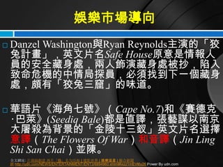 娛樂市場導向
   Danzel Washington與Ryan Reynolds主演的「狡
    兔計畫」，英文片名Safe House原意是情報人
    員的安全藏身處，兩人飾演藏身處被抄，陷入
    致命危機的中情局探員，必須找到下一個藏身
    處，頗有「狡兔三窟」的味道。

   華語片《海角七號》（Cape No.7)和《賽德克
    ‧巴萊》(Seediq Bale)都是直譯，張藝謀以南京
    大屠殺為背景的「金陵十三釵」英文片名選擇
    意譯（The Flowers Of War）和音譯（Jin Ling
    Shi San Chai）並陳。
    全文網址: 片商搞創意 西片「藝」名勾引你 | 電影世界 | 娛樂追星 | 聯合新聞
    網 http://udn.com/NEWS/ENTERTAINMENT/ENT3/6894960.shtml#ixzz1mEVl6y26 Power By udn.com
 