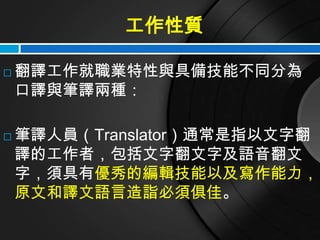工作性質

   翻譯工作就職業特性與具備技能不同分為
    口譯與筆譯兩種：

   筆譯人員（Translator）通常是指以文字翻
    譯的工作者，包括文字翻文字及語音翻文
    字，須具有優秀的編輯技能以及寫作能力，
    原文和譯文語言造詣必須俱佳。
 