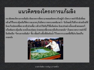 แนวคิดของโครงการแก้ มลิง
แนวคิดของโครงการแก้ มลิง เกิดจากการทีพระบาทสมเด็จพระเจ้ าอยู่หัว มีพระราชดาริถึงลิงทีอม
                                           ่                                                ่
กล้ วยไว้ ในกระพุ้งแก้ มได้ คราวละมากๆ จึงมีพระราชกระแสอธิบายว่ า "ลิงโดยทั่วไปถ้ าเราส่ งกล้ วยให้
ลิงจะรีบปอกเปลือก เอาเข้ าปากเคียว แล้ วนาไปเก็บไว้ ทแก้ มก่ อน ลิงจะทาอย่ างนีจนกล้ วยหมดหวี
                                  ้                    ี่                      ้
หรือเต็มกระพุ้งแก้ ม จากนั้นจะค่ อยๆ นาออกมาเคียวและกลืนกินภายหลัง" ด้ วยแนวพระราชดารินี้
                                                  ้
จึงเกิดเป็ น "โครงการแก้ มลิง" ขึน เพือสร้ างพืนทีกกเก็บนา ไว้ รอการระบายเพือใช้ ประโยชน์ ใน
                                 ้ ่           ้ ่ั       ้                  ่
ภายหลัง




                                   นางสาวกิตติมา จรจรัญ ม.4/7 เลขที่13
 
