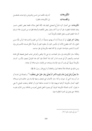 ‫ﺃﻣﺎ ﻭﻗﺪ ﺗﻜﻠﻤﻨﺎ ﻋﻦ ﺍﻟﺴﻨﻦ ﻭﺍﻟﻔﺮﻭﺽ ﻭﺍﻟﻮﺍﺟﺒﺎﺕ ﻓﻠﻨﻨﺘﻘـﻞ‬                     ‫ﺍﳌﻜﺮﻭﻫﺎﺕ‬
                               ‫ﺇﱃ ﺍﳌﻜﺮﻭﻫﺎﺕ ﻓﻨﻘﻮﻝ:‬                 ‫ﻭﺍﳌﻔﺴﺪﺍﺕ  ‬
‫ﺍﳌﻜﺮﻭﻫﺎﺕ: ﻫﻲ ﺃﻋﻤﺎﻝ ﻛﺮﻩ ﺍﳌﺸ ﱢﻉ ﻟﻠﻤﺼﻠﻲ ﺍﻟﻘﻴﺎﻡ ﻬﺑﺎ، ﻷﻬﻧﺎ ﲡﻌﻞ ﺻﻼﺗﻪ ﻧﺎﻗﺼﺔ ﺑﻌﺾ ﺍﻟﻨﻘﺺ، ﻏـﲑ‬
                                                       ‫ﺮ‬
‫ﻭﺍﻓﻴﺔ ﺑﺎﻟﻔﺎﺋﺪﺓ ﺍﳌﻄﻠﻮﺑﺔ. ﻓﻠﻮ ﺃﻥ ﺍﻣﺮﺀﹰﺍ ﻛﺎﻥ ﻳﺘﻨﺎﻭﻝ ﺑﻌﺾ ﺍﻷﻃﻌﻤﺔ ﻭﺃﺻﺎﻬﺑﺎ ﻗﻄﺮﺍﺕ ﻣﻦ ﺍﻟﺒﺘﺮﻭﻝ، ﻓﻼ ﺷـﻚ‬
                                                  ‫ﺃﻥ ﻫﺬﺍ ﺍﻟﻄﻌﻢ ﺍﻟﻐﺮﻳﺐ ﳚﻌﻞ ﺍﻟﻄﻌﺎﻡ ﻣﻜﺮﻭﻫﺎ ﻟﺪﻳﻪ.‬
                                                        ‫ﹰ‬

‫ﻭﲟﺜﺎﻝ ﺁﺧﺮ ﻧﻘﻮﻝ: ﻟﻮ ﺃﻥ ﺇﻧﺴﺎﻧﺎ ﺃﺭﺍﺩ ﺃﻥ ﻳﻬﺪﻱ ﺻﺪﻳﻘﺎ ﻟﻪ ﺭﺃﺳﺎ ﻣﻦ ﺍﻟﻐﻨﻢ ﻭﻛﺎﻧﺖ ﻬﺑﺬﺍ ﺍﻟﺮﺃﺱ ﻋﱠﺔ ﻣـﻦ‬
     ‫ﻠ‬                            ‫ﹰ‬       ‫ﹰ‬                  ‫ﹰ‬
‫ﺍﻟﻌﻠﻞ، ﺑﺄﻥ ﻛﺎﻥ ﻣﻘﻄﻮﻉ ﺍﻷﺫﻥ ﺃﻭ ﻣﻜﺴﻮﺭ ﺍﻟﻘﺮﻥ ﺃﻭ ﻣﻔﻘﻮﺩ ﺍﻟﻌﲔ ﺃﻭ ﻫﺰﻳﻼ. ﻓﻜﻞ ﻫـﺬﻩ ﺍﻷﻋـﺮﺍﺽ ﻭﺇﻥ‬
                      ‫ﹰ‬
                           ‫ﻛﺎﻧﺖ ﻻ ﺗﺬﻫﺐ ﲝﻴﺎﺓ ﻫﺬﺍ ﺍﳊﻴﻮﺍﻥ، ﺇﻻ ﺃﻬﻧﺎ ﲡﻌﻠﻪ ﻣﻜﺮﻭﻫﺎ ﰲ ﻧﻈﺮ ﺻﺎﺣﺒﻪ.‬
                                        ‫ﹰ‬

‫ﻭﻫﻜﺬﺍ ﺳﺎﺋﺮ ﺍﳌﻜﺮﻭﻫﺎﺕ ﰲ ﺳﺎﺋﺮ ﺍﻟﻌﺒﺎﺩﺍﺕ، ﺇﻥ ﻫﻲ ﺇﻻ ﻧﻮﺍﻗﺺ ﻭﺃﻋﺮﺍﺽ ﺗﻨﺘﺎﺏ ﺍﻟﻌﻤﻞ ﻓﺘﺠﻌﻠﻪ ﺃﻗﻞ ﻓﺎﺋﺪﺓ‬
‫ﻟﺼﺎﺣﺒﻪ، ﻭﺃﺿﻌﻒ ﺃﺛﺮﹰﺍ ﰲ ﻧﻔﺴﻪ، ﳑﺎ ﻟﻮ ﻛﺎﻥ ﺗﺎﻣﺎ ﻛﺎﻣﻼﹰ، ﻓﺈﻥ ﻛﺎﻥ ﻫﺬﺍ ﺍﻟﻌﺮ ُ ﺿﻌﻴﻒ ﺍﻷﺛـﺮ، ﻛـﺎﻥ‬
                 ‫َ َﺽ‬                      ‫ﹰ‬
                ‫ﻣﻜﺮﻭﻫﺎ ﺗﻨﺰﻳﻬﺎﹰ، ﺃﻱ ﳚﺐ ﺃﻥ ﻳﺘﻨﺰﻩ ﺍﻹﻧﺴﺎﻥ ﻭﻳﺘﺒﺎﻋﺪ ﻋﻦ ﺍﻹﺗﻴﺎﻥ ﺑﻪ ﰲ ﺻﻼﺗﻪ ﺃﻭ ﻋﺒﺎﺩﺗﻪ.‬
                                                                                      ‫ﹰ‬

                        ‫ﻭﻣﻦ ﺫﻟﻚ ﰲ ﺍﻟﺼﻼﺓ ﻣﺜﻼ ﻣﺪﺍﻓﻌﺔ ﺍﻟﺒﻮﻝ ﻭﺍﻟﻐﺎﺋﻂ ﺃﻭ ﺍﻟﺮﻳﺢ ﻗﺎﻝ ﺭﺳﻮﻝ ﺍﷲ ‪:‬‬
                                                                     ‫ﹰ‬

‫»ﻻ َﻳﺤﻞ ِﻟﺮﺟُﻞ ُﺆﻣ ُ ﺑﺎﷲ ﻭَﺍﻟﻴَﻮﻡ ﺍﻵﺧﺮ ﺃﻥ ُﺼ ﹼﻲ ﻭﻫﻮ ﺣﻘ ٌ ﺣّﻰ َﻳﺘﺨ ﱠﻒ«)١(، ﻭﺍﻟﺼﻼﺓ ﺇﱃ ﳒﺎﺳﺔ ﺃﻭ‬
                       ‫ﹺ ِ ﹺ ﹾ ﻳ َﻠ َ َ ْ َ َ ِﻦ َﺘ َ َﻔ َ‬             ‫ِ ﱡ َ ﹴ ﻳ ِﻦ‬
‫ﻧﺎﺭ ﺃﻭ ﻭﺟﻪ ﺁﺩﻣﻲ ﺃﻭ ﺣﻴﻮﺍﻥ، ﻭﻛﺬﺍ ﺳﺎﺋﺮ ﺍﻷﻋﻤﺎﻝ ﺍﻟﱵ ﺗﻀﻌﻒ ﻭﺟﻬﺔ ﺍﻹﻧﺴﺎﻥ ﺇﱃ ﺧﺎﻟﻘـﺔ ﰲ ﺻـﻼﺗﻪ‬
‫ﻛﻠﻬﺎ، ﺃﻋﻤﺎﻝ ﻣﻜﺮﻭﻫﺔ ﻛﺮﺍﻫﻴﺔ ﺗﻨﺰﻳﻬﻴﺔ، ﻓﺈﺫﺍ ﻣﺎ ﺍﺷﺘﺪﺕ ﻣﺪﺍﻓﻌﺔ ﺍﻟﺒﻮﻝ ﺃﻭ ﺍﻟﻐﺎﺋﻂ ﻭﺟﻌﻠﺖ ﺍﳌﺼﻠﻲ ﻻ ﻳﻌﻲ‬
‫ﻣﺎ ﻳﻘﻮﻝ، ﻛﺎﻧﺖ ﺍﻟﺼﻼﺓ ﻣﻜﺮﻭﻫﺔ ﲢﺮﳝﻴﺎﹰ، ﺃﻱ ﺑﺼﻮﺭﺓ ﲡﻌﻞ ﺍﳌﺼﻠﻲ ُﺤﺮﻡ ﻣﻦ ﻓﺎﺋﺪﻬﺗﺎ، ﻭﻣﻦ ﺍﻟﻼﺯﻡ ﻋﻠﻴـﻪ‬
                               ‫ﻳ‬
                                                        ‫ﺇﻋﺎﺩﻬﺗﺎ ﺣﱴ ﻳﺼﻞ ﺇﱃ ﺍﻟﺜﻤﺮﺓ ﺍﳌﻄﻠﻮﺑﺔ ﻣﻨﻬﺎ.‬




                                                            ‫                                                             ‬
                                                                        ‫)١( ﺳﻨﻦ ﺃﰊ ﺩﺍﻭﻭﺩ ﺭﻗﻢ /١٩/.  ‬


                                          ‫421  ‬

                                                                                                                     ‫ ‬
 