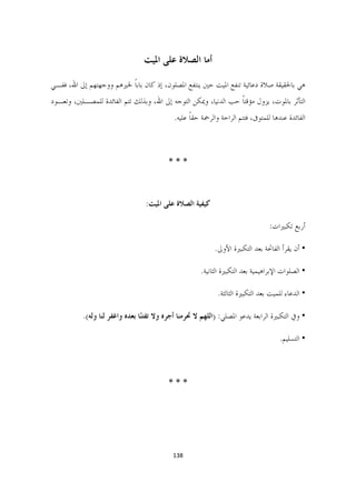 ‫ﺃﻣﺎ ﺍﻟﺼﻼﺓ ﻋﻠﻰ ﺍﳌﻴﺖ‬

‫ﻫﻲ ﺑﺎﳊﻘﻴﻘﺔ ﺻﻼﺓ ﺩﻋﺎﺋﻴﺔ ﺗﻨﻔﻊ ﺍﳌﻴﺖ ﺣﲔ ﻳﻨﺘﻔﻊ ﺍﳌﺼﻠﻮﻥ، ﺇﺫ ﻛﺎﻥ ﺑﺎﺑﺎ ﳋﲑﻫﻢ ﻭﻭﺟﻬﺘﻬﻢ ﺇﱃ ﺍﷲ، ﻓﻔـﻲ‬
                         ‫ﹰ‬
‫ﺍﻟﺘﺄﺛﺮ ﺑﺎﳌﻮﺕ، ﻳﺰﻭﻝ ﻣﺆﻗﺘﺎ ﺣﺐ ﺍﻟﺪﻧﻴﺎ، ﻭﳝﻜﻦ ﺍﻟﺘﻮﺟﻪ ﺇﱃ ﺍﷲ، ﻭﺑﺬﻟﻚ ﺗﺘﻢ ﺍﻟﻔﺎﺋﺪﺓ ﻟﻠﻤﺼـﻠﲔ، ﻭﺗﻌـﻮﺩ‬
                                                                ‫ﹰ‬
                                            ‫ﺍﻟﻔﺎﺋﺪﺓ ﻋﻨﺪﻫﺎ ﻟﻠﻤﺘﻮﰱ، ﻓﺘﺘﻢ ﺍﻟﺮﺍﺣﺔ ﻭﺍﻟﺮﲪﺔ ﺣﻘﺎ ﻋﻠﻴﻪ.‬
                                                  ‫ﹰ‬



                                          ‫***‬



                                  ‫ﻛﻴﻔﻴﺔ ﺍﻟﺼﻼﺓ ﻋﻠﻰ ﺍﳌﻴﺖ:‬

                                                                                ‫ﺃﺭﺑﻊ ﺗﻜﺒﲑﺍﺕ:‬

                                                           ‫• ﺃﻥ ﻳﻘﺮﺃ ﺍﻟﻔﺎﲢﺔ ﺑﻌﺪ ﺍﻟﺘﻜﺒﲑﺓ ﺍﻷﻭﱃ.‬

                                                      ‫• ﺍﻟﺼﻠﻮﺍﺕ ﺍﻹﺑﺮﺍﻫﻴﻤﻴﺔ ﺑﻌﺪ ﺍﻟﺘﻜﺒﲑﺓ ﺍﻟﺜﺎﻧﻴﺔ.‬

                                                            ‫• ﺍﻟﺪﻋﺎﺀ ﻟﻠﻤﻴﺖ ﺑﻌﺪ ﺍﻟﺘﻜﺒﲑﺓ ﺍﻟﺜﺎﻟﺜﺔ.‬

           ‫• ﻭﰲ ﺍﻟﺘﻜﺒﲑﺓ ﺍﻟﺮﺍﺑﻌﺔ ﻳﺪﻋﻮ ﺍﳌﺼﻠﻲ: )ﺍﻟﻠﻬﻢ ﻻ ﲢﺮﻣﻨﺎ ﺃﺟﺮﻩ ﻭﻻ ﺗﻔﺘّﺎ ﺑﻌﺪﻩ ﻭﺍﻏﻔﺮ ﻟﻨﺎ ﻭﻟﻪ(.‬
                                 ‫ﻨ‬

                                                                                    ‫• ﺍﻟﺘﺴﻠﻴﻢ.‬



                                          ‫***‬




                                          ‫831  ‬

                                                                                             ‫ ‬
 