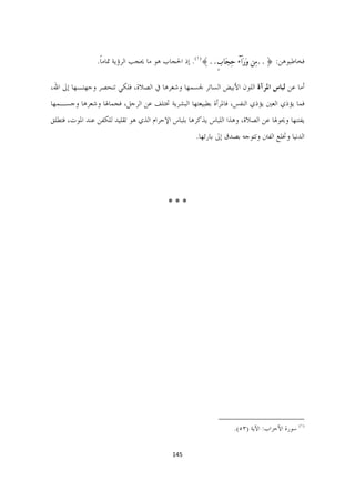 ‫ﻓﺨﺎﻃﺒﻮﻫﻦ: }..ﻣﹺﻦ ﻭﹶﺭﹶﺍۤﺀ ﺣﹺﺠﹶﺎﺏٍ..{)١(. ﺇﺫ ﺍﳊﺠﺎﺏ ﻫﻮ ﻣﺎ ﳛﺠﺐ ﺍﻟﺮﺅﻳﺔ ﲤﺎﻣﺎ.‬
                 ‫ﹰ‬

‫ﺃﻣﺎ ﻋﻦ ﻟﺒﺎﺱ ﺍﳌﺮﺁﺓ ﺍﻟﻠﻮﻥ ﺍﻷﺑﻴﺾ ﺍﻟﺴﺎﺗﺮ ﳉﺴﻤﻬﺎ ﻭﺷﻌﺮﻫﺎ ﰲ ﺍﻟﺼﻼﺓ، ﻓﻠﻜﻲ ﺗﻨﺤﺼﺮ ﻭﺟﻬﺘـﻬﺎ ﺇﱃ ﺍﷲ،‬
‫ﻓﻤﺎ ﻳﺆﺫﻱ ﺍﻟﻌﲔ ﻳﺆﺫﻱ ﺍﻟﻨﻔﺲ، ﻓﺎﳌﺮﺃﺓ ﺑﻄﺒﻴﻌﺘﻬﺎ ﺍﻟﺒﺸﺮﻳﺔ ﲣﺘﻠﻒ ﻋﻦ ﺍﻟﺮﺟﻞ، ﻓﺠﻤﺎﳍﺎ ﻭﺷﻌﺮﻫﺎ ﻭﺟﺴـﻤﻬﺎ‬
‫ﻳﻔﺘﻨﻬﺎ ﻭﳛﻮﳍﺎ ﻋﻦ ﺍﻟﺼﻼﺓ، ﻭﻫﺬﺍ ﺍﻟﻠﺒﺎﺱ ﻳﺬﻛﺮﻫﺎ ﺑﻠﺒﺎﺱ ﺍﻹﺣﺮﺍﻡ ﺍﻟﺬﻱ ﻫﻮ ﺗﻘﻠﻴﺪ ﻟﻠﻜﻔﻦ ﻋﻨﺪ ﺍﳌﻮﺕ، ﻓﺘﻄﻠﻖ‬
                                                   ‫ﺍﻟﺪﻧﻴﺎ ﻭﲣﻠﻊ ﺍﻟﻔﱳ ﻭﺗﺘﻮﺟﻪ ﺑﺼﺪﻕ ﺇﱃ ﺑﺎﺭﺋﻬﺎ.‬




                                         ‫***‬




                                                          ‫                                                             ‬
                                                                   ‫)١( ﺳﻮﺭﺓ ﺍﻷﺣﺰﺍﺏ: ﺍﻵﻳﺔ )٣٥(.  ‬


                                         ‫541  ‬

                                                                                                                   ‫ ‬
 