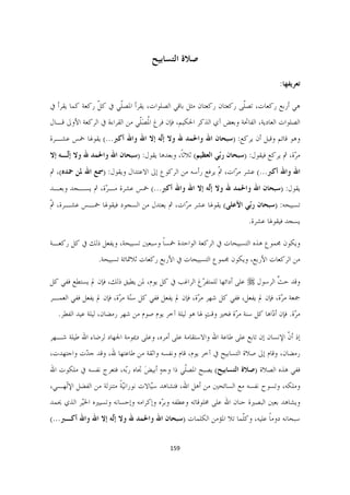 ‫ﺻﻼﺓ ﺍﻟﺘﺴﺎﺑﻴﺢ‬

                                                                                   ‫ﺗﻌﺮﻳﻔﻬﺎ:‬

‫ﻫﻲ ﺃﺭﺑﻊ ﺭﻛﻌﺎﺕ، ﺗﺼﹼﻰ ﺭﻛﻌﺘﺎﻥ ﺭﻛﻌﺘﺎﻥ ﻣﺜﻞ ﺑﺎﻗﻲ ﺍﻟﺼﻠﻮﺍﺕ، ﻳﻘﺮﺃ ﺍﳌﺼﹼﻲ ﰲ ﻛﻞ ﺭﻛﻌﺔ ﻛﻤﺎ ﻳﻘﺮﺃ ﰲ‬
                ‫ﹼ‬     ‫ﻠ‬                                          ‫ﻠ‬
‫ﺍﻟﺼﻠﻮﺍﺕ ﺍﻟﻌﺎﺩﻳﺔ، ﺍﻟﻔﺎﲢﺔ ﻭﺑﻌﺾ ﺁﻱ ﺍﻟﺬﻛﺮ ﺍﳊﻜﻴﻢ، ﻓﺈﻥ ﻓﺮﻍ ﺍﳌﺼﹼﻲ ﻣﻦ ﺍﻟﻘﺮﺍﺀﺓ ﰲ ﺍﻟﺮﻛﻌﺔ ﺍﻷﻭﱃ ﻗـﺎﻝ‬
                               ‫ﹸ َﻠ‬
‫ﻭﻫﻮ ﻗﺎﺋﻢ ﻭﻗﺒﻞ ﺃﻥ ﻳﺮﻛﻊ: )ﺳﺒﺤﺎﻥ ﺍﷲ ﻭﺍﳊﻤﺪ ﷲ ﻭﻻ ﺇۤﻪ ﺇﻻ ﺍﷲ ﻭﺍﷲ ﺃﻛﱪ...( ﻳﻘﻮﳍﺎ ﲬﺲ ﻋﺸـﺮﺓ‬
                                  ‫ﻟ‬
‫ﻣ ّﺓ، ﰒ ﻳﺮﻛﻊ ﻓﻴﻘﻮﻝ: )ﺳﺒﺤﺎﻥ ﺭّﻲ ﺍﻟﻌﻈﻴﻢ( ﺛﻼﺛﺎﹰ، ﻭﺑﻌﺪﻫﺎ ﻳﻘﻮﻝ: )ﺳﺒﺤﺎﻥ ﺍﷲ ﻭﺍﳊﻤﺪ ﷲ ﻭﻻ ﺇۤـﻪ ﺇﻻ‬
     ‫ﻟ‬                                                    ‫ﺑ‬                         ‫ﺮ‬
‫ﺍﷲ ﻭﺍﷲ ﺃﻛﱪ...( ﻋﺸﺮ ﻣ ّﺍﺕ، ﰒ ﻳﺮﻓﻊ ﺭﺃﺳﻪ ﻣﻦ ﺍﻟﺮﻛﻮﻉ ﺇﱃ ﺍﻻﻋﺘﺪﺍﻝ ﻭﻳﻘﻮﻝ: )ﲰﻊ ﺍﷲ ﳌﻦ ﲪﺪﻩ(، ﰒ‬
                                                        ‫ﹼ‬    ‫ﺮ‬
‫ﻳﻘﻮﻝ: )ﺳﺒﺤﺎﻥ ﺍﷲ ﻭﺍﳊﻤﺪ ﷲ ﻭﻻ ﺇۤﻪ ﺇﻻ ﺍﷲ ﻭﺍﷲ ﺃﻛﱪ...( ﲬﺲ ﻋﺸﺮﺓ ﻣـ ّﺓ، ﰒ ﻳﺴـﺠﺪ ﻭﺑﻌـﺪ‬
                ‫ﺮ‬                               ‫ﻟ‬
‫ﺗﺴﺒﻴﺤﻪ: )ﺳﺒﺤﺎﻥ ﺭّﻲ ﺍﻷﻋﻠﻰ( ﻳﻘﻮﳍﺎ ﻋﺸﺮ ﻣ ّﺍﺕ، ﰒ ﻳﻌﺘﺪﻝ ﻣﻦ ﺍﻟﺴﺠﻮﺩ ﻓﻴﻘﻮﳍﺎ ﲬـﺲ ﻋﺸـﺮﺓ، ﰒ‬
‫ﹼ‬                                        ‫ﺮ‬                     ‫ﺑ‬
                                                                        ‫ﻳﺴﺠﺪ ﻓﻴﻘﻮﳍﺎ ﻋﺸﺮﺓ.‬

‫ﻭﻳﻜﻮﻥ ﳎﻤﻮﻉ ﻫﺬﻩ ﺍﻟﺘﺴﺒﻴﺤﺎﺕ ﰲ ﺍﻟﺮﻛﻌﺔ ﺍﻟﻮﺍﺣﺪﺓ ﲬﺴﺎ ﻭﺳﺒﻌﲔ ﺗﺴﺒﻴﺤﺔ، ﻭﻳﻔﻌﻞ ﺫﻟﻚ ﰲ ﻛﻞ ﺭﻛﻌـﺔ‬
                                   ‫ﹰ‬
                 ‫ﻣﻦ ﺍﻟﺮﻛﻌﺎﺕ ﺍﻷﺭﺑﻊ، ﻭﻳﻜﻮﻥ ﳎﻤﻮﻉ ﺍﻟﺘﺴﺒﻴﺤﺎﺕ ﰲ ﺍﻷﺭﺑﻊ ﺭﻛﻌﺎﺕ ﺛﻼﲦﺎﺋﺔ ﺗﺴﺒﻴﺤﺔ.‬

‫ﻭﻗﺪ ﺣﺚ ﺍﻟﺮﺳﻮﻝ ‪ ‬ﻋﻠﻰ ﺃﺩﺍﺋﻬﺎ ﻟﻠﻤﺘﻔ ّﻍ ﺍﻟﺮﺍﻏﺐ ﰲ ﻛﻞ ﻳﻮﻡ، ﳌﻦ ﻳﻄﻴﻖ ﺫﻟﻚ، ﻓﺈﻥ ﱂ ﻳﺴﺘﻄﻊ ﻓﻔﻲ ﻛﻞ‬
                                                  ‫ﺮ‬                           ‫ﱠ‬
‫ﲨﻌﺔ ﻣ ّﺓ، ﻓﺈﻥ ﱂ ﻳﻔﻌﻞ، ﻓﻔﻲ ﻛﻞ ﺷﻬﺮ ﻣ ّﺓ، ﻓﺈﻥ ﱂ ﻳﻔﻌﻞ ﻓﻔﻲ ﻛﻞ ﺳّﺔ ﻣ ّﺓ، ﻓﺈﻥ ﱂ ﻳﻔﻌﻞ ﻓﻔﻲ ﺍﻟﻌﻤـﺮ‬
                        ‫ﻨ ﺮ‬                         ‫ﺮ‬                            ‫ﺮ‬
  ‫ﻣ ّﺓ. ﻓﺈﻥ ﺃ ّﺍﻫﺎ ﻛﻞ ﺳﻨﺔ ﻣ ّﺓ ﻓﺨﲑ ﻭﻗﺖ ﳍﺎ ﻫﻮ ﻟﻴﻠﺔ ﺁﺧﺮ ﻳﻮﻡ ﺻﻮﻡ ﻣﻦ ﺷﻬﺮ ﺭﻣﻀﺎﻥ، ﻟﻴﻠﺔ ﻋﻴﺪ ﺍﻟﻔﻄﺮ.‬
                                                       ‫ٍ‬        ‫ﺮ‬             ‫ﺩ‬         ‫ﺮ‬

‫ﺇﺫ ﺃﻥ ﺍﻹﻧﺴﺎﻥ ﺇﻥ ﺗﺎﺑﻊ ﻋﻠﻰ ﻃﺎﻋﺔ ﺍﷲ ﻭﺍﻻﺳﺘﻘﺎﻣﺔ ﻋﻠﻰ ﺃﻣﺮﻩ، ﻭﻋﻠﻰ ﺩﳝﻮﻣﺔ ﺍﳉﻬﺎﺩ ﻟﺮﺿﺎﺀ ﺍﷲ ﻃﻴﻠﺔ ﺷـﻬﺮ‬
                                                                                   ‫ﹼ‬
‫ﺭﻣﻀﺎﻥ، ﻭﻗﺎﻡ ﺇﱃ ﺻﻼﺓ ﺍﻟﺘﺴﺎﺑﻴﺢ ﰲ ﺁﺧﺮ ﻳﻮﻡ، ﻗﺎﻡ ﻭﻧﻔﺴﻪ ﻭﺍﺛﻘﺔ ﻣﻦ ﻃﺎﻋﺘﻬﺎ ﷲ، ﻭﻗﺪ ﺟ ّﺕ ﻭﺍﺟﺘﻬﺪﺕ،‬
          ‫ﺪ‬
‫ﻓﻔﻲ ﻫﺬﻩ ﺍﻟﺼﻼﺓ )ﺻﻼﺓ ﺍﻟﺘﺴﺎﺑﻴﺢ( ﻳﺼﺒﺢ ﺍﳌﺼﹼﻲ ﺫﺍ ﻭﺟﻪ ﺃﺑﻴﺾ ﲡﺎﻩ ﺭّﻪ، ﻓﺘﻌﺮﺝ ﻧﻔﺴﻪ ﰲ ﻣﻠﻜﻮﺕ ﺍﷲ‬
                        ‫ﺑ‬      ‫ٍ َ‬          ‫ﻠ‬
‫ﻭﻣﻠﻜﻪ، ﻭﺗﺴﻮﺡ ﻧﻔﺴﻪ ﻣﻊ ﺍﻟﺴﺎﺋﺤﲔ ﻣﻦ ﺃﻫﻞ ﺍﷲ، ﻓﺘﺸﺎﻫﺪ ﺳّﺎﻻﺕ ﻧﻮﺭﺍﻧّﻴﺔ ﻣﺘﻨﺰﻟﺔ ﻣﻦ ﺍﻟﻔﻀﻞ ﺍﻹۤﻬـﻲ،‬
    ‫ﻟ‬                   ‫ﹰ‬           ‫ﻴ‬
‫ﻭﻳﺸﺎﻫﺪ ﺑﻌﲔ ﺍﻟﺒﺼﲑﺓ ﺣﻨﺎﻥ ﺍﷲ ﻋﻠﻰ ﳐﻠﻮﻗﺎﺗﻪ ﻭﻋﻄﻔﻪ ﻭﺑ ّﻩ ﻭﺇﻛﺮﺍﻣﻪ ﻭﺇﺣﺴﺎﻧﻪ ﻭﺗﺴﻴﲑﻩ ﺍﳋّﺮ ﺍﻟﺬﻱ ﳛﻤﺪ‬
          ‫ﻴ‬                           ‫ﺮ‬
‫ﺳﺒﺤﺎﻧﻪ ﺩﻭﻣﺎ ﻋﻠﻴﻪ، ﻭﻛﹼﻤﺎ ﺗﻼ ﺍﳌﺆﻣﻦ ﺍﻟﻜﻠﻤﺎﺕ )ﺳﺒﺤﺎﻥ ﺍﷲ ﻭﺍﳊﻤﺪ ﷲ ﻭﻻ ﺇۤﻪ ﺇﻻ ﺍﷲ ﻭﺍﷲ ﺃﻛـﱪ...(‬
                    ‫ﻟ‬                                          ‫ﻠ‬         ‫ﹰ‬


                                         ‫951  ‬

                                                                                         ‫ ‬
 