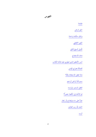 ‫ﺍﻟﻔﻬﺮﺱ‬

                                           ‫ﻣﻘﺪﻣﺔ‬

                                      ‫ﺍﳊﻖ ﺍﻟﺮﺍﻫﻦ‬

                              ‫ﻭﺗﻠﻚ ﺣﻜﻤﺔ ﻭﺍﺣﺪﺓ‬

                                    ‫ﺍﳌﻌﲎ ﺍﳊﻘﻴﻘﻲ‬

                                ‫ﺗﺄﻭﻳﻞ ﺍﻟﺴﺒﻊ ﺍﳌﺜﺎﱐ‬

                                  ‫ﺩﻋﺎﺀ ﺍﻻﺳﺘﻔﺘﺎﺡ‬

         ‫ﺍﻟﺴﺮ ﺍﻷﻋﻈﻢ ﺍﻟﺬﻱ ﺗﻨﻄﻮﻱ ﻋﻠﻴﻪ ﻓﺎﲢﺔ ﺍﻟﻜﺘﺎﺏ‬

                             ‫ﺍﻟﺼﻼﺓ ﻣﻌﺮﺍﺝ ﺍﳌﺆﻣﻦ‬

                         ‫ﻣﺎﺫﺍ ﺗﻔﻌﻞ ﺍﻻﺳﺘﻌﺎﺫﺓ ﺑﺎﷲ؟‬

                           ‫ﺑﺴﻢ ﺍﷲ ﺍﻟﺮﲪﻦ ﺍﻟﺮﺣﻴﻢ‬

                             ‫ﺍﻟﻌﻘﻞ ﺍﳌﺴﺘﻨﲑ ﻭﻟﻮﺍﺯﻣﻪ‬

                       ‫ﻟِﻢ ﺍﻻﲡﺎﻩ ﺇﱃ ﺍﻟﻜﻌﺒﺔ ﺣﺼﺮﺍﹰ؟‬
                                              ‫َ‬

                    ‫ﻋﻮﺩ ﻋﻠﻰ ﺑﺪﺀ ﻭﺇﻳﻀﺎﺡ ﺇﺛﺮ ﺇﳚﺎﺯ‬
                                            ‫ٌ‬

                             ‫ﺍﳊﻤﺪ ﷲ ﺭﺏ ﺍﻟﻌﺎﳌﲔ‬

                                            ‫ﺍﻟﺮﺏ‬



 ‫2 ‬

                                               ‫ ‬
 