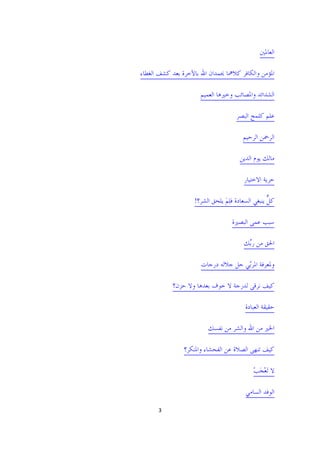 ‫ﺍﻟﻌﺎﳌﲔ‬

‫ﺍﳌﺆﻣﻦ ﻭﺍﻟﻜﺎﻓﺮ ﻛﻼﳘﺎ ﳛﻤﺪﺍﻥ ﺍﷲ ﺑﺎﻵﺧﺮﺓ ﺑﻌﺪ ﻛﺸﻒ ﺍﻟﻐﻄﺎﺀ‬

                      ‫ﺍﻟﺸﺪﺍﺋﺪ ﻭﺍﳌﺼﺎﺋﺐ ﻭﺧﲑﻫﺎ ﺍﻟﻌﻤﻴﻢ‬

                                   ‫ﻋﻠﻢ ﻛﻠﻤﺢ ﺍﻟﺒﺼﺮ‬

                                      ‫ﺍﻟﺮﲪﻦ ﺍﻟﺮﺣﻴﻢ‬

                                     ‫ﻣﺎﻟﻚ ﻳﻮﻡ ﺍﻟﺪﻳﻦ‬

                                      ‫ﺣﺮﻳﺔ ﺍﻻﺧﺘﻴﺎﺭ‬

                   ‫ﻛﻞ ﻳﻨﺒﻐﻲ ﺍﻟﺴﻌﺎﺩﺓ ﻓﻠﻢ ﻳﻠﺤﻖ ﺍﻟﺸﺮ؟!‬
                               ‫َِ‬                ‫ﱞ‬

                                  ‫ﺳﺒﺐ ﻋﻤﻰ ﺍﻟﺒﺼﲑﺓ‬

                                      ‫ﺍﳊﻖ ﻣﻦ ﺭﱢﻚ‬
                                       ‫ﺑ‬

                      ‫ﻭﳌﻌﺮﻓﺔ ﺍﳌﺮّﻲ ﺟﻞ ﺟﻼﻟﻪ ﺩﺭﺟﺎﺕ‬
                                     ‫ﺑ‬

           ‫ﻛﻴﻒ ﻧﺮﻗﻰ ﻟﺪﺭﺟﺔ ﻻ ﺧﻮﻑ ﺑﻌﺪﻫﺎ ﻭﻻ ﺣﺰﻥ؟‬

                                       ‫ﺣﻘﻴﻘﺔ ﺍﻟﻌﺒﺎﺩﺓ‬

                        ‫ﺍﳋﲑ ﻣﻦ ﺍﷲ ﻭﺍﻟﺸﺮ ﻣﻦ ﻧﻔﺴﻚ‬

               ‫ﻛﻴﻒ ﺗﻨﻬﻰ ﺍﻟﺼﻼﺓ ﻋﻦ ﺍﻟﻔﺤﺸﺎﺀ ﻭﺍﳌﻨﻜﺮ؟‬

                                          ‫ﻻ َﺗﻌﺠﺐ‬
                                          ‫َْ ْ‬

                                       ‫ﺍﻟﻮﻓﺪ ﺍﻟﺴﺎﻣﻲ‬

     ‫3 ‬

                                                  ‫ ‬
 