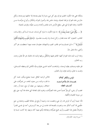 ‫ﻭﻫﻜﺬﺍ ﻓﻔﻲ ﻫﺬﺍ ﺍﻟﻜﻮﻥ ﺍﳋﻀﻢ ﻋﻮﺍﱂ، ﻭﰲ ﻛﻞ ﺷﻲﺀ ﻋﻮﺍﱂ ﻻ ﻳﻌﻠﻢ ﺑﻌﺪﺩﻫﺎ ﺇﻻ ﺧﺎﻟﻘﻬﺎ ﻭﻣﻮﺟﺪﻫﺎ، ﻭﻟﻜﻞ‬
‫ﻋﺎﱂ ﻣﻦ ﻫﺬﻩ ﺍﻟﻌﻮﺍﱂ ﺷﺮﺍﺋﻂ ﻟﻠﺤﻴﺎﺓ، ﻭﺇﻣﺪﺍﺩ ﺧﺎﺹ ﻬﺑﺎ، ﻭﺃﺻﻮﻝ ﻟﻠﺘﻮﺍﻟﺪ ﻭﺍﻟﺘﻜﺎﺛﺮ، ﻭﺃﻧﻮﺍﻉ ﻣﻨ ﱠﻋـﺔ ﻣـﻦ‬
       ‫ﻮ‬
       ‫ﺍﻷﻏﺬﻳﺔ. ﻭﻫﺬﻩ ﺍﻟﻌﻮﺍﱂ ﺍﻟﱵ ﻋﻠﻰ ﺳﻄﺢ ﺍﻷﺭﺽ ﺫﺍﺕ ﻣﻘﺎﺩﻳﺮ ﻭﺃﻋﺪﺍﺩ ﻭﻧﺴﺐ ﻣﻌﱠﻨﺔ، ﻭﻗﻮﺍﻧﲔ ﻟﻠﺤﻴﺎﺓ:‬
                         ‫ﻴ‬

‫}...ﻭﹶﻛُﻞﱡ ﺷﹶﻲﹾﺀﹴ ﻋﹺﻨـﺪﹶﻩﹸ ﺑِﻤﻘْـﺪﹶﺍﺭٍ{: ﻣﺎ ﻳﻠﺰﻡ ﺍﻟﻜﻮﻥ، ﻣﺎ ﻳﻠﺰﻡ ﻛﻞ ﺇﻧﺴﺎﻥ، ﻋـﺪﺩ ﺍﻟـﺬﻛﻮﺭ ﻭﺍﻹﻧـﺎﺙ،‬
                                                                 ‫ﹺ‬

‫ﺍﳌﻘﺎﺩﻳﺮ، ﺍﳊﺠﻮﻡ، ﻛﻠﻪ ﻋﻨﺪﻩ ﲟﻘﺪﺍﺭ، ﻭﻛﻞ ﺇﻧﺴﺎﻥ ﻭﻟﻪ ﻭﻗـﺖ ﻣﻌﻠـﻮﻡ. }ﻋﹶـﺎﻟﹺﻢ ﺍ ْﻟﻐَﻴﹾـﺐِ ﻭﹶﺍﻟﺸﱠـﻬﹶﺎﺩﹶﺓﹺ ﺍﻟْﻜَـﺒﲑﹸ‬
  ‫ِ‬                                  ‫ﹸ‬

‫ﺍﻟْﻤﹸﺘَﻌﹶـﺎﻝِ{)١(: ﻣﺎ ﰲ ﻧﻔﺴﻚ ﻭﻣﺎ ﻫﻮ ﻇﺎﻫﺮ، ﺍﻟﻐﻴﺐ ﻭﺍﻟﺸﻬﺎﺩﺓ، ﻣﻌﻠﻮﻣﺎﻥ ﻋﻨﺪﻩ، ﻣﻬﻤﺎ ﺍﺳﺘﻌﻈﻤﺖ، ﻫﻮ ﺃﻛﱪ‬

                                                                                         ‫ﻭﺃﻋﻠﻰ، ﻣﺎﻟﻪ ﺗﻌﺎﱃ ﺣﺪ.‬
                                                                                          ‫ّ‬

‫ﻭﻫﺬﺍ ﺍﻟﺮﺏ ﺍﳌﻤﺪ ﳍﺬﻩ ﺍﻟﻌﻮﺍﱂ ﻛﻠﻬﺎ، ﺍﻟﻘﺎﺋﻢ ﻋﻠﻴﻬﺎ ﻭﺍﳌﺘﻜ ﱢﻞ ﺑﺮﺯﻗﻬﺎ ﻭﺍﳌﻤﺪ ﳍﺎ ﺑﺎﳊﻴﺎﺓ، ﻫﻮ ﺍﷲ ﺗﻌﺎﱃ ﻭﺣﺪﻩ،‬
                                          ‫ﻔ‬
                                                                                                          ‫ﺭﺏ ﺍﻟﻌﺎﳌﲔ.‬

‫ﻓﻠﻮ ﻃﻠﺒﺘﻪ ﻭﺻﺪﻗﺖ ﺑﻄﻠﺒﻪ ﻟﻮﺟﺪﺗﻪ. ﻭﻟﺸﺎﻫﺪﺕ ﺃﲰﺎﺀﻩ ﺍﳊﺴﲎ ﻋﻠﻴﻚ ﻭﺣﱠﻪ ﺍﻟﻜﺎﻣﻞ ﻟﻚ ﻭﻋﻄﻔﻪ ﺍﻟﺸـﺎﻣﻞ،‬
                          ‫ﺒ‬
                                                            ‫ﻭﳍﻤﺖ ﺑﻪ ﺗﻌﺎﱃ، ﻭﻟﻨﻠﺖ ﻓﻮﻕ ﻧﻮﺍﻝ ﺍﻟﻌﺎﳌﲔ.‬

‫ﻓﺎﻻﺑﻦ ﺍﻟﺮﺷﻴﺪ ﺍﻟﻌﺎﻗﻞ ﺣﻴﻨﻤﺎ ﻳﻨﻀﺞ ﻭﻳﻜﱪ، ﳛﻤﺪ ﻛﻞ‬                          ‫ﺍﳌﺆﻣﻦ ﻭﺍﻟﻜﺎﻓﺮ ﻛﻼﳘﺎ‬
‫ﻣﺎ ﻗﺎﻡ ﺑﻪ ﻭﺍﻟﺪﻩ ﺑﺴﻦ ﺻﻐﺮﻩ ﲡﺎﻫﻪ، ﻣﻦ ﺗﺼ ﱡﻓﺎﺕ ﻋﻠﻰ‬
       ‫ﺮ‬                                                         ‫ﳛﻤـﺪﺍﻥ ﺍﷲ ﺑﺎﻵﺧﺮﺓ ﺑﻌـﺪ‬
‫ﺍﺧﺘﻼﻑ ﻭﺟﻮﻫﻬﺎ، ﻣﻦ ﻋﻄﺎﺀ ﺃﻭ ﻣﻨﻊ، ﺷﺪﺓ ﺃﻭ ﺭﲪﺔ،‬                             ‫ﻛﺸـﻒ ﺍﻟﻐﻄﺎﺀ  ‬
‫ﻏﻀﺐ ﺃﻭ ﺭﺿﻰ، ﺃﻱ ﻳﻘﺮ ﻧﻔﺴﻴﺎ ﲝﺴﻦ ﻫﺬﻩ ﺍﻟﺘﺼ ﱡﻓﺎﺕ، ﻭﳛﺘﺮﻡ ﺗﻠﻚ ﺍﳌﻌﺎﻣﻠﺔ ﺍﻟﱵ ﻋﺎﻣﻠﻪ ﻬﺑﺎ ﺃﺑﻮﻩ ﺣﱴ ﺭﻓﻊ‬
                                                ‫ﺮ‬              ‫ﱡ ﹰ‬
                                                                                   ‫ﻣﻦ ﺳﻮﻳﺘﻪ ﺍﻟﻌﻠﻤﻴﺔ ﻭﺍ ﹸﻠﻘﻴﺔ.‬
                                                                                        ‫ﳋ‬

‫ﻓﺄﻧﺎ ﺣﻴﻨﻤﺎ ﺃﺭﻯ ﺃﻥ ﺍﳌﺮﺽ ﻗﺪ ﺯﺍﻝ ﻋﲏ ﻭﺧﻠﺼﺖ ﻣﻨﻪ، ﻭﺣﻴﻨﻤﺎ ﺃﺭﺟﻊ ﺇﱃ ﻣﻌﺎﳉﺔ ﺍﻟﻄﺒﻴﺐ ﻭﻋﻨﺎﻳﺘﻪ ﰊ ﺣﱴ‬
‫ﺧﱠﺼﲏ ﳑﺎ ﻛﻨﺖ ﺃﺷﻜﻮ ﻣﻨﻪ، ﻭﺷﻌﺮﺕ ﺑﺎﻟﺼﺤﺔ ﻗﺪ ﻋﺎﺩﺕ ﱄ ﻣﻦ ﺑﻌﺪ ﺃﱂ ﻭﻣﺮﺽ، ﺃﺟﺪ ﰲ ﻧﻔﺴﻲ ﺗﻘﺪﻳﺮﹰﺍ‬
                                                                             ‫ﻠ‬
‫ﻭﺍﻋﺘﺮﺍﻓﺎ ﺑﻔﻀﻞ ﻫﺬﺍ ﺍﻟﻄﺒﻴﺐ ﻭﺃﺭﻯ ﲨﻴﻊ ﺗﺼ ﱡﻓﺎﺗﻪ ﻭﻣﻌﺎﳉﺎﺗﻪ ﺇﱠﺎﻱ ﻣﻬﻤﺎ ﻛﺎﻥ ﻧﻮﻋﻬﺎ. ﺇﳕﺎ ﻛﺎﻧﺖ ﺣﺴﻨﺔ ﺇﺫ‬
                                   ‫ﻳ‬               ‫ﺮ‬                             ‫ﹰ‬
                                                                   ‫                                                             ‬
                                                                                    ‫)١( ﺳﻮﺭﺓ ﺍﻟﺮﻋﺪ: ﺍﻵﻳﺔ )٩(.  ‬


                                                 ‫14  ‬

                                                                                                                            ‫ ‬
 