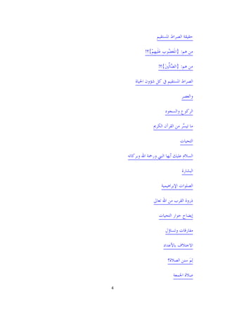 ‫ﺣﻘﻴﻘﺔ ﺍﻟﺼﺮﺍﻁ ﺍﳌﺴﺘﻘﻴﻢ‬

              ‫ﻣﻦ ﻫﻢ: }ﺍﳌﹶﻐ ُﻮﺏ ﻋﻠﹶﻴﻬﻢ{؟!‬
                 ‫ﻀ ﹺ َ ﹺْ‬

                      ‫ﻣﻦ ﻫﻢ: }ﺍﻟ ﱠﺎﱢﻟﲔ{؟!‬
                         ‫ﻀ َ‬

         ‫ﺍﻟﺼﺮﺍﻁ ﺍﳌﺴﺘﻘﻴﻢ ﰲ ﻛﻞ ﺷﺆﻭﻥ ﺍﳊﻴﺎﺓ‬

                                    ‫ﻭﺍﻟﻌﺼﺮ‬

                          ‫ﺍﻟﺮﻛﻮﻉ ﻭﺍﻟﺴﺠﻮﺩ‬

                   ‫ﻣﺎ ﺗﻴ ﱠﺮ ﻣﻦ ﺍﻟﻘﺮﺁﻥ ﺍﻟﻜﺮﱘ‬
                                    ‫ﺴ‬

                                   ‫ﺍﻟﺘﺤﻴﺎﺕ‬

     ‫ﺍﻟﺴﻼﻡ ﻋﻠﻴﻚ ﺃﻳﻬﺎ ﺍﻟﻨﱯ ﻭﺭﲪﺔ ﺍﷲ ﻭﺑﺮﻛﺎﺗﻪ‬

                                    ‫ﺍﻟﺒﺸﺎﺭﺓ‬

                       ‫ﺍﻟﺼﻠﻮﺍﺕ ﺍﻹﺑﺮﺍﻫﻴﻤﻴﺔ‬

                   ‫ﺫﺭﻭﺓ ﺍﻟﻘﺮﺏ ﻣﻦ ﺍﷲ ﺗﻌﺎﱃ‬

                      ‫ﺇﻳﻀﺎﺡ ﺣﻮﺍﺭ ﺍﻟﺘﺤﻴﺎﺕ‬

                          ‫ﻣﻔﺎﺭﻗﺎﺕ ﻭﺗﺴﺎﺅﻝ‬

                         ‫ﺍﻻﺧﺘﻼﻑ ﺑﺎﻷﻋﺪﺍﺩ‬

                           ‫ِﻟﻢ ﺳﻨﻦ ﺍﻟﺼﻼﺓ؟‬
                                      ‫َ‬

                               ‫ﺻﻼﺓ ﺍﳉﻤﻌﺔ‬

‫4 ‬

                                         ‫ ‬
 