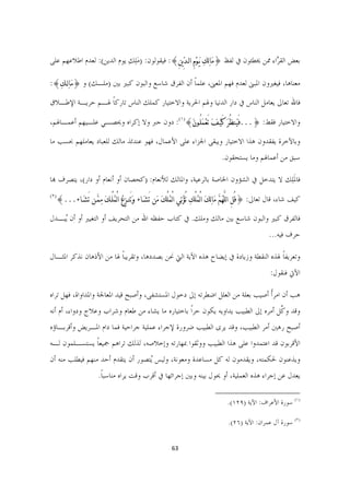 ‫ﺑﻌﺾ ﺍﻟﻘ ﱠﺍﺀ ﳑﻦ ﳜﻄﺌﻮﻥ ﰲ ﻟﻔﻆ }ﻣﹶﺎﻟﹺﻚﹺ ﻳﹶـﻮﹾﻡِ ﺍﻟـﺪﱢﻳﻦِ{: ﻓﻴﻘﻮﻟﻮﻥ: )ﻣﻠﻚ ﻳﻮﻡ ﺍﻟﺪﻳﻦ(: ﻟﻌﺪﻡ ﺍﻃﻼﻋﻬﻢ ﻋﻠﻰ‬
                            ‫َِ ِ‬                                                       ‫ﺮ‬

‫ﻣﻌﻨﺎﻫﺎ، ﻓﻴﻐﲑﻭﻥ ﺍﳌﺒﲎ ﻟﻌﺪﻡ ﻓﻬﻢ ﺍﳌﻌﲎ، ﻋﻠﻤﺎ ﺃﻥ ﺍﻟﻔﺮﻕ ﺷﺎﺳﻊ ﻭﺍﻟﺒﻮﻥ ﻛﺒﲑ ﺑﲔ )ﻣﻠـﻚ( ﻭ }ﻣﹶﺎﻟﹺـﻚﹺ{:‬
                                                 ‫ﹰ‬

‫ﻓﺎﷲ ﺗﻌﺎﱃ ﻳﻌﺎﻣﻞ ﺍﻟﻨﺎﺱ ﰲ ﺩﺍﺭ ﺍﻟﺪﻧﻴﺎ ﻭﳍﻢ ﺍﳊﺮﻳﺔ ﻭﺍﻻﺧﺘﻴﺎﺭ ﻛﻤﻠﻚ ﺍﻟﻨﺎﺱ ﺗﺎﺭﻛﺎ ﳍـﻢ ﺣﺮﻳـﺔ ﺍﻹﻃـﻼﻕ‬
                 ‫ﹰ‬

‫ﻭﺍﻻﺧﺘﻴﺎﺭ ﻓﻘﻂ: }...ﻓَﻴﹶﻨﻈُﺮﹶ ﻛَﻴﹾـﻒﹶ ﺗَﻌﹾﻤﹶﻠُـﻮﻥﹶ{)١(: ﺩﻭﻥ ﺟﱪ ﻭﻻ ﺇﻛﺮﺍﻩ ﻭﳛﺼـﻲ ﻋﻠـﻴﻬﻢ ﺃﻋﻤـﺎﳍﻢ،‬

‫ﻭﺑﺎﻵﺧﺮﺓ ﻳﻔﻘﺪﻭﻥ ﻫﺬﺍ ﺍﻻﺧﺘﻴﺎﺭ ﻭﻳﺒﻘﻰ ﺍﳉﺰﺍﺀ ﻋﻠﻰ ﺍﻷﻋﻤﺎﻝ، ﻓﻬﻮ ﻋﻨﺪﺋﺬ ﻣﺎﻟﻚ ﻟﻠﻌﺒﺎﺩ ﻳﻌﺎﻣﻠﻬﻢ ﲝﺴﺐ ﻣﺎ‬
                                                                                         ‫ﺳﺒﻖ ﻣﻦ ﺃﻋﻤﺎﳍﻢ ﻭﻣﺎ ﻳﺴﺘﺤﻘﻮﻥ.‬

‫ﻓﺎﳌﻠِﻚ ﻻ ﻳﺘﺪﺧﻞ ﰲ ﺍﻟﺸﺆﻭﻥ ﺍﳋﺎﺻﺔ ﺑﺎﻟﺮﻋﻴﺔ، ﻭﺍﳌﺎﻟﻚ ﻟﻸﻧﻌﺎﻡ: )ﻛﺤﺼﺎﻥ ﺃﻭ ﺃﻧﻌﺎﻡ ﺃﻭ ﺩﺍﺭ(، ﻳﺘﺼﺮﻑ ﻬﺑﺎ‬
                                                                                     ‫ﹶ‬
‫)٢ (‬
       ‫ﻛﻴﻒ ﺷﺎﺀ، ﻗﺎﻝ ﺗﻌﺎﱃ: }ﻗُﻞِ ﺍﻟﻠﱠﻬﹸﻢﱠ ﻣﺎﻟﹺﻚﹶ ﺍﻟْﻤﹸﻠْﻚﹺ ﺗُﺆﹾﺗﹺﻲ ﺍﻟْﻤﹸﻠْﻚ ﻣﹶﻦ ﺗَﺸﹶـﺎﺀ ﻭﹶﺗَﻨـﺰِﻉﹸ ﺍﻟْﻤﹸﻠْـﻚﹶ ﻣﹺﻤﱠـﻦ ﺗَﺸﹶـﺎﺀ...{‬
                                                            ‫ﹶ‬                               ‫ﹶ‬

‫ﻓﺎﻟﻔﺮﻕ ﻛﺒﲑ ﻭﺍﻟﺒﻮﻥ ﺷﺎﺳﻊ ﺑﲔ ﻣﺎﻟﻚ ﻭﻣﻠﻚ. ﰲ ﻛﺘﺎﺏ ﺣﻔﻈﻪ ﺍﷲ ﻣﻦ ﺍﻟﺘﺤﺮﻳﻒ ﺃﻭ ﺍﻟﺘﻐﻴﲑ ﺃﻭ ﺃﻥ ُﺒـﺪﻝ‬
    ‫ﻳ‬
                                                                                                                          ‫ﺣﺮﻑ ﻓﻴﻪ...‬

‫ﻭﺗﻌﺮﻳﻔﺎ ﳍﺬﻩ ﺍﻟﻨﻘﻄﺔ ﻭﺯﻳﺎﺩﺓ ﰲ ﺇﻳﻀﺎﺡ ﻫﺬﻩ ﺍﻵﻳﺔ ﺍﻟﱵ ﳓﻦ ﺑﺼﺪﺩﻫﺎ، ﻭﺗﻘﺮﻳﺒﺎ ﳍﺎ ﻣﻦ ﺍﻷﺫﻫﺎﻥ ﻧﺬﻛﺮ ﺍﳌﺜـﺎﻝ‬
                         ‫ﹰ‬                                                         ‫ﹰ‬
                                                                                                                           ‫ﺍﻵﰐ ﻓﻨﻘﻮﻝ:‬

‫ﻫﺐ ﺃﻥ ﺍﻣﺮﹰﺃ ﺃﺻﻴﺐ ﺑﻌﻠﺔ ﻣﻦ ﺍﻟﻌﻠﻞ ﺍﺿﻄﺮﺗﻪ ﺇﱃ ﺩﺧﻮﻝ ﺍﳌﺴﺘﺸﻔﻰ، ﻭﺃﺻﺒﺢ ﻗﻴﺪ ﺍﳌﻌﺎﳉﺔ ﻭﺍﳌﺪﺍﻭﺍﺓ، ﻓﻬﻞ ﺗﺮﺍﻩ‬
‫ﻭﻗﺪ ﻭ ﱠﻞ ﺃﻣﺮﻩ ﺇﱃ ﺍﻟﻄﺒﻴﺐ ﻳﺪﺍﻭﻳﻪ ﻳﻜﻮﻥ ﺣﺮﹰﺍ ﺑﺎﺧﺘﻴﺎﺭﻩ ﻣﺎ ﻳﺸﺎﺀ ﻣﻦ ﻃﻌﺎﻡ ﻭﺷﺮﺍﺏ ﻭﻋﻼﺝ ﻭﺩﻭﺍﺀ، ﺃﻡ ﺃﻧﻪ‬
                                                                                   ‫ﻛ‬
‫ﺃﺻﺒﺢ ﺭﻫﲔ ﺃﻣﺮ ﺍﻟﻄﺒﻴﺐ، ﻭﻗﺪ ﻳﺮﻯ ﺍﻟﻄﺒﻴﺐ ﺿﺮﻭﺭﺓ ﻹﺟﺮﺍﺀ ﻋﻤﻠﻴﺔ ﺟﺮﺍﺣﻴﺔ ﻓﻤﺎ ﺩﺍﻡ ﺍﳌـﺮﻳﺾ ﻭﺃﻗﺮﺑـﺎﺅﻩ‬
‫ﺍﻷﻗﺮﺑﻮﻥ ﻗﺪ ﺍﻋﺘﻤﺪﻭﺍ ﻋﻠﻰ ﻫﺬﺍ ﺍﻟﻄﺒﻴﺐ ﻭﻭﺛﻘﻮﺍ ﲟﻬﺎﺭﺗﻪ ﻭﺇﺧﻼﺻﻪ، ﻟﺬﻟﻚ ﺗﺮﺍﻫﻢ ﲨﻴﻌﺎ ﻳﺴﺘﺴـﻠﻤﻮﻥ ﻟـﻪ‬
              ‫ﹰ‬
‫ﻭﻳﺬﻋﻨﻮﻥ ﳊﻜﻤﺘﻪ، ﻭﻳﻘﺪﻣﻮﻥ ﻟﻪ ﻛﻞ ﻣﺴﺎﻋﺪﺓ ﻭﻣﻌﻮﻧﺔ، ﻭﻟﻴﺲ ُﺘﺼﻮﺭ ﺃﻥ ﻳﺘﻘﺪﻡ ﺃﺣﺪ ﻣﻨﻬﻢ ﻓﻴﻄﻠﺐ ﻣﻨﻪ ﺃﻥ‬
                                   ‫ﻳ‬
                           ‫ﻳﻌﺪﻝ ﻋﻦ ﺇﺟﺮﺍﺀ ﻫﺬﻩ ﺍﻟﻌﻤﻠﻴﺔ، ﺃﻭ ﳛﻮﻝ ﺑﻴﻨﻪ ﻭﺑﲔ ﺇﺟﺮﺍﺋﻬﺎ ﰲ ﺃﻗﺮﺏ ﻭﻗﺖ ﻳﺮﺍﻩ ﻣﻨﺎﺳﺒﺎ.‬
                            ‫ﹰ‬
                                                                                   ‫                                                             ‬
                                                                                          ‫)١( ﺳﻮﺭﺓ ﺍﻷﻋﺮﺍﻑ: ﺍﻵﻳﺔ )٩٢١(.  ‬

                                                                                           ‫)٢( ﺳﻮﺭﺓ ﺁﻝ ﻋﻤﺮﺍﻥ: ﺍﻵﻳﺔ )٦٢(.  ‬


                                                             ‫36  ‬

                                                                                                                                            ‫ ‬
 