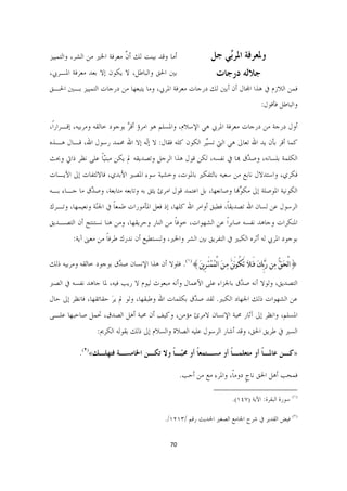 ‫ﺃﻣﺎ ﻭﻗﺪ ﺑﻴﻨﺖ ﻟﻚ ﺃﻥ ﻣﻌﺮﻓﺔ ﺍﳋﲑ ﻣﻦ ﺍﻟﺸﺮ، ﻭﺍﻟﺘﻤﻴﻴﺰ‬
                            ‫ﱠ‬                                          ‫ﻭﳌﻌﺮﻓﺔ ﺍﳌﺮﱢﻲ ﺟﻞ‬
                                                                           ‫ﺑ‬
‫ﺑﲔ ﺍﳊﻖ ﻭﺍﻟﺒﺎﻃﻞ، ﻻ ﻳﻜﻮﻥ ﺇﻻ ﺑﻌﺪ ﻣﻌﺮﻓﺔ ﺍﳌـﺮﰊ،‬                                 ‫ﺟﻼﻟﻪ ﺩﺭﺟﺎﺕ‬
‫ﻓﻤﻦ ﺍﻟﻼﺯﻡ ﰲ ﻫﺬﺍ ﺍﺠﻤﻟﺎﻝ ﺃﻥ ﺃﺑﲔ ﻟﻚ ﺩﺭﺟﺎﺕ ﻣﻌﺮﻓﺔ ﺍﳌﺮﰊ، ﻭﻣﺎ ﻳﺘﺒﻌﻬﺎ ﻣﻦ ﺩﺭﺟﺎﺕ ﺍﻟﺘﻤﻴﻴﺰ ﺑـﲔ ﺍﳊـﻖ‬
                                                                                                          ‫ﻭﺍﻟﺒﺎﻃﻞ ﻓﺄﻗﻮﻝ:‬

‫ﺃﻭﻝ ﺩﺭﺟﺔ ﻣﻦ ﺩﺭﺟﺎﺕ ﻣﻌﺮﻓﺔ ﺍﳌﺮﰊ ﻫﻲ ﺍﻹﺳﻼﻡ، ﻭﺍﳌﺴﻠﻢ ﻫﻮ ﺍﻣﺮﺅ ﺃﻗﺮ ﺑﻮﺟﻮﺩ ﺧﺎﻟﻘﻪ ﻭﻣﺮﺑﻴﻪ، ﺇﻗـﺮﺍﺭﺍﹰ،‬
                              ‫ﱠ‬
‫ﻛﻤﺎ ﺃﻗﺮ ﺑﺄﻥ ﻳﺪ ﺍﷲ ﺗﻌﺎﱃ ﻫﻲ ﺍﻟﱵ ﺗﺴﱢﺮ ﺍﻟﻜﻮﻥ ﻛﻠﻪ ﻓﻘﺎﻝ: ﻻ ﺇۤﻪ ﺇﻻ ﺍﷲ ﳏﻤﺪ ﺭﺳﻮﻝ ﺍﷲ، ﻗـﺎﻝ ﻫـﺬﻩ‬
                              ‫ﻟ‬                     ‫ﻴ‬
‫ﺍﻟﻜﻠﻤﺔ ﺑﻠﺴﺎﻧﻪ، ﻭﺻ ﱠﻕ ﻬﺑﺎ ﰲ ﻧﻔﺴﻪ، ﻟﻜﻦ ﻗﻮﻝ ﻫﺬﺍ ﺍﻟﺮﺟﻞ ﻭﺗﺼﺪﻳﻘﻪ ﱂ ﻳﻜﻦ ﻣﺒﻨّﻴﺎ ﻋﻠﻰ ﻧﻈﺮ ﺫﺍﰐ ﻭﲝﺚ‬
                ‫ﹰ‬                                                   ‫ﺪ‬
‫ﻓﻜﺮﻱ، ﻭﺍﺳﺘﺪﻻﻝ ﻧﺎﺑﻊ ﻣﻦ ﺳﻌﻴﻪ ﺑﺎﻟﺘﻔﻜﲑ ﺑﺎﳌﻮﺕ، ﻭﺧﺸﻴﺔ ﺳﻮﺀ ﺍﳌﺼﲑ ﺍﻷﺑﺪﻱ، ﻓﺎﻻﻟﺘﻔﺎﺕ ﺇﱃ ﺍﻵﻳـﺎﺕ‬
‫ﺍﻟﻜﻮﻧﻴﺔ ﺍﳌﻮﺻﻠﺔ ﺇﱃ ﻣﻜ ﱢﻬﻧﺎ ﻭﺻﺎﻧﻌﻬﺎ، ﺑﻞ ﺍﻋﺘﻤﺪ ﻗﻮﻝ ﺍﻣﺮﺉ ﻳﺜﻖ ﺑﻪ ﻭﺗﺎﺑﻌﻪ ﻣﺘﺎﺑﻌﺔ، ﻭﺻ ﱠﻕ ﻣﺎ ﺟـﺎﺀ ﺑـﻪ‬
             ‫ﺪ‬                                                        ‫ﻮ‬
‫ﺍﻟﺮﺳﻮﻝ ﻋﻦ ﻟﺴﺎﻥ ﺍﷲ ﺗﺼﺪﻳﻘﺎﹰ، ﻓﻄﺒﻖ ﺃﻭﺍﻣﺮ ﺍﷲ ﻛﻠﻬﺎ، ﺇﺫ ﻓﻌﻞ ﺍﳌﺄﻣﻮﺭﺍﺕ ﻃﻤﻌﺎ ﰲ ﺍﳉّﺔ ﻭﻧﻌﻴﻤﻬﺎ، ﻭﺗـﺮﻙ‬
                ‫ﻨ‬     ‫ﹰ‬
‫ﺍﳌﻨﻜﺮﺍﺕ ﻭﺟﺎﻫﺪ ﻧﻔﺴﻪ ﺻﺎﺑﺮﹰﺍ ﻋﻦ ﺍﻟﺸﻬﻮﺍﺕ، ﺧﻮﻓﺎ ﻣﻦ ﺍﻟﻨﺎﺭ ﻭﺣﺮﻳﻘﻬﺎ، ﻭﻣﻦ ﻫﻨﺎ ﻧﺴﺘﻨﺘﺞ ﺃﻥ ﺍﻟﺘﺼـﺪﻳﻖ‬
                                             ‫ﹰ‬
          ‫ﺑﻮﺟﻮﺩ ﺍﳌﺮﰊ ﻟﻪ ﺃﺛﺮﻩ ﺍﻟﻜﺒﲑ ﰲ ﺍﻟﺘﻔﺮﻳﻖ ﺑﲔ ﺍﻟﺸﺮ ﻭﺍﳋﲑ، ﻭﻟﻨﺴﺘﻄﻴﻊ ﺃﻥ ﻧﺪﺭﻙ ﻃﺮﻓﺎ ﻣﻦ ﻣﻌﲎ ﺁﻳﺔ:‬
                      ‫ﹰ‬

‫}ﺍﻟْﺤﹶﻖﱡ ﻣﹺﻦ ﺭﱠﺑﱢﻚﹶ ﻓَـﻼﹶ ﺗَﻜُـﻮ‪َ‬ﻦﱠ ﻣﹺـﻦﹶ ﺍﻟْﻤﹸﻤﹾﺘَـﺮِﻳﻦﹶ{)١(. ﻓﻠﻮﻻ ﺃﻥ ﻫﺬﺍ ﺍﻹﻧﺴﺎﻥ ﺻ ﱠﻕ ﺑﻮﺟﻮﺩ ﺧﺎﻟﻘﻪ ﻭﻣﺮﺑﻴﻪ ﺫﻟﻚ‬
                        ‫ﺪ‬

‫ﺍﻟﺘﺼﺪﻳﻖ، ﻭﻟﻮﻻ ﺃﻧﻪ ﺻ ﱠﻕ ﺑﺎﳉﺰﺍﺀ ﻋﻠﻰ ﺍﻷﻋﻤﺎﻝ ﻭﺃﻧﻪ ﻣﺒﻌﻮﺙ ﻟﻴﻮﻡ ﻻ ﺭﻳﺐ ﻓﻴﻪ، ﳌﺎ ﺟﺎﻫﺪ ﻧﻔﺴﻪ ﰲ ﺍﻟﺼﱪ‬
                                                                  ‫ﺪ‬
‫ﻋﻦ ﺍﻟﺸﻬﻮﺍﺕ ﺫﻟﻚ ﺍﳉﻬﺎﺩ ﺍﻟﻜﺒﲑ. ﻟﻘﺪ ﺻ ﱠﻕ ﺑﻜﻠﻤﺎﺕ ﺍﷲ ﻭﻃﺒﻘﻬﺎ، ﻭﻟﻮ ﱂ ﻳﺮ ﺣﻘﺎﺋﻘﻬﺎ، ﻓﺎﻧﻈﺮ ﺇﱃ ﺣﺎﻝ‬
                      ‫َ‬                           ‫ﺪ‬
‫ﺍﳌﺴﻠﻢ، ﻭﺍﻧﻈﺮ ﺇﱃ ﺁﺛﺎﺭ ﳏﺒﺔ ﺍﻹﻧﺴﺎﻥ ﻻﻣﺮﺉ ﻣﺆﻣﻦ، ﻭﻛﻴﻒ ﺃﻥ ﳏﺒﺔ ﺃﻫﻞ ﺍﻟﺼﺪﻕ، ﲢﻤﻞ ﺻﺎﺣﺒﻬﺎ ﻋﻠـﻰ‬
                     ‫ﺍﻟﺴﲑ ﰲ ﻃﺮﻳﻖ ﺍﳊﻖ، ﻭﻗﺪ ﺃﺷﺎﺭ ﺍﻟﺮﺳﻮﻝ ﻋﻠﻴﻪ ﺍﻟﺼﻼﺓ ﻭﺍﻟﺴﻼﻡ ﺇﱃ ﺫﻟﻚ ﺑﻘﻮﻟﻪ ﺍﻟﻜﺮﱘ:‬

             ‫»ﻛـﻦ ﻋﺎﳌـﺎ ﺃﻭ ﻣﺘﻌﻠﻤـﺎ ﺃﻭ ﻣﺴـﺘﻤﻌﺎ ﺃﻭ ﳏّـﺎ ﻭﻻ ﺗﻜـﻦ ﺍﳋﺎﻣﺴـﺔ ﻓﺘﻬﻠـﻚ«)٢(.‬
                                         ‫ﺒ ﹰ‬     ‫ﹰ‬          ‫ﹰ‬          ‫ﹰ‬

                                                          ‫ﻓﻤﺤﺐ ﺃﻫﻞ ﺍﳊﻖ ﻧﺎﺝ ﺩﻭﻣﺎﹰ، ﻭﺍﳌﺮﺀ ﻣﻊ ﻣﻦ ﺃﺣﺐ.‬
                                                                                  ‫ﹴ‬
                                                                       ‫                                                             ‬
                                                                                   ‫)١( ﺳﻮﺭﺓ ﺍﻟﺒﻘﺮﺓ: ﺍﻵﻳﺔ )٧٤١(.  ‬

                                                 ‫)٢( ﻓﻴﺾ ﺍﻟﻘﺪﻳﺮ ﰲ ﺷﺮﺡ ﺍﳉﺎﻣﻊ ﺍﻟﺼﻐﲑ ﺍﳊﺪﻳﺚ ﺭﻗﻢ /٣١٢١/.  ‬


                                                   ‫07  ‬

                                                                                                                                ‫ ‬
 