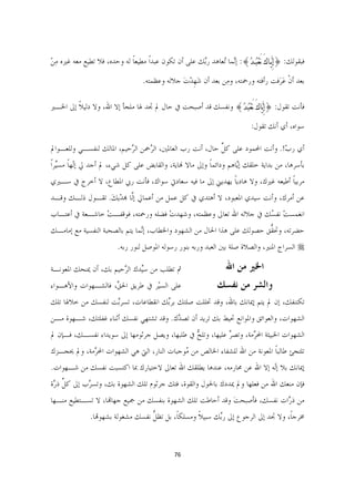 ‫ﻓﺒﻘﻮﻟﻚ: }ﺇِﻳﱠـﺎﻙَ ‪َ‬ﻌﹾﺒﹸـﺪﹸ{: ﺇﱠﻤﺎ ُﻌﺎﻫﺪ ﺭﱠﻚ ﻋﻠﻰ ﺃﻥ ﺗﻜﻮﻥ ﻋﺒﺪﹰﺍ ﻣﻄﻴﻌﺎ ﻟﻪ ﻭﺣﺪﻩ، ﻓﻼ ﺗﻄﻴﻊ ﻣﻌﻪ ﻏﲑﻩ ﻣﻦ‬
‫ِْ‬                          ‫ﹰ‬                        ‫ﺑ‬      ‫ﻧ ﺗ‬

                                  ‫ﺑﻌﺪ ﺃﻥ ﻋﺮَﻓﺖ ﺭﺃﻓﺘﻪ ﻭﺭﲪﺘﻪ، ﻭﻣِﻦ ﺑﻌﺪ ﺃﻥ ﺷﻬﺪﺕ ﺟﻼﻟﻪ ﻭﻋﻈﻤﺘﻪ.‬
                                               ‫َﹺ ْ َ‬                            ‫ﹾ َ‬

‫ﻓﺄﻧﺖ ﺗﻘﻮﻝ: }ﺇِﻳﱠﺎﻙَ ‪َ‬ﻌﹾﺒﹸﺪﹸ{ ﻭﻧﻔﺴﻚ ﻗﺪ ﺃﺻﺒﺤﺖ ﰲ ﺣﺎﻝ ﱂ ﲡﺪ ﳍﺎ ﻣﻠﺠﺄ ﺇﻻ ﺍﷲ، ﻭﻻ ﺩﻟﻴﻼ ﺇﱃ ﺍﳋـﲑ‬
        ‫ﹰ‬

                                                                           ‫ﺳﻮﺍﻩ، ﺃﻱ ﺃﻧﻚ ﺗﻘﻮﻝ:‬

‫ﺃﻱ ﺭﺏ!. ﻭﺃﻧﺖ ﺍﶈﻤﻮﺩ ﻋﻠﻰ ﻛﻞ ﺣﺎﻝ، ﺃﻧﺖ ﺭﺏ ﺍﻟﻌﺎﳌﲔ، ﺍﻟ ﱠﲪﻦ ﺍﻟ ﱠﺣﻴﻢ، ﺍﳌﺎﻟﻚ ﻟﻨﻔﺴـﻲ ﻭﻟﻠﻌـﻮﺍﱂ‬
                          ‫ﺮ‬      ‫ﺮ‬                        ‫ﱢ‬                   ‫ّ‬
‫ﺑﺄﺳﺮﻫﺎ، ﻣﻦ ﺑﺪﺍﻳﺔ ﺧﻠﻘﻚ ﺇﱠﺎﻫﻢ ﻭﺩﺍﺋﻤﺎ ﻭﺇﱃ ﻣﺎﻻ ﻬﻧﺎﻳﺔ، ﻭﺍﻟﻘﺎﺑﺾ ﻋﻠﻰ ﻛﻞ ﺷﻲﺀ، ﱂ ﺃﺟﺪ ﱄ ﺇۤﻬﺎ ﻣﺴﱢﺮﹰﺍ‬
   ‫ﻟﹰ ﻴ‬                                                ‫ﹰ‬         ‫ﻳ‬
‫ﻣﺮﺑﻴﺎ ﺃﻃﻴﻌﻪ ﻏﲑﻙ، ﻭﻻ ﻫﺎﺩﻳﺎ ﻳﻬﺪﻳﲏ ﺇﱃ ﻣﺎ ﻓﻴﻪ ﺳﻌﺎﺩﰐ ﺳﻮﺍﻙ، ﻓﺄﻧﺖ ﺭﰊ ﺍﳌﻄﺎﻉ، ﻻ ﺃﺧﺮﺝ ﰲ ﺳـﲑﻱ‬
                                                         ‫ﹰ‬                   ‫ﹰ‬
‫ﻋﻦ ﺃﻣﺮﻙ، ﻭﺃﻧﺖ ﺳﻴﺪﻱ ﺍﳌﻌﺒﻮﺩ، ﻻ ﺃﻫﺘﺪﻱ ﰲ ﻛﻞ ﻋﻤﻞ ﻣﻦ ﺃﻋﻤﺎﱄ ﺇﱠﺎ ﻬﺑﺪﻳﻚ. ﺗﻘـﻮﻝ ﺫﻟـﻚ ﻭﻗـﺪ‬
                 ‫ﻟ ْ َ‬
‫ﺍﻧﻐﻤﺴﺖ ﻧﻔ ُﻚ ﰲ ﺟﻼﻟﻪ ﺍﷲ ﺗﻌﺎﱃ ﻭﻋﻈﻤﺘﻪ، ﻭﺷﻬﺪﺕ ﻓﻀﻠﻪ ﻭﺭﲪﺘﻪ، ﻓﻮﻗﻔـﺖ ﺧﺎﺷـﻌﺔ ﰲ ﺃﻋﺘـﺎﺏ‬
                ‫ْ‬                  ‫ْ‬                             ‫ْ ﺴ‬
‫ﺣﻀﺮﺗﻪ، ﻭﲢ ﱡﻖ ﺣﺼﻮﻟﻚ ﻋﻠﻰ ﻫﺬﺍ ﺍﳊﺎﻝ ﻣﻦ ﺍﻟﺸﻬﻮﺩ ﻭﺍﳋﻄﺎﺏ، ﺇﱠﻤﺎ ﻳﺘﻢ ﺑﺎﻟﺼﺤﺒﺔ ﺍﻟﻨﻔﺴﻴﺔ ﻣﻊ ﺇﻣﺎﻣـﻚ‬
                                ‫ﻧ‬                                        ‫ﻘ‬
                         ‫‪ ‬ﺍﻟﺴﺮﺍﺝ ﺍﳌﻨﲑ، ﻭﺍﻟﺼﻼﺓ ﺻﻠﺔ ﺑﲔ ﺍﻟﻌﺒﺪ ﻭﺭﺑﻪ ﺑﻨﻮﺭ ﺭﺳﻮﻟﻪ ﺍﳌﻮﺻﻞ ﻟﻨﻮﺭ ﺭﺑﻪ.‬

‫ﰒ ﺗﻄﻠﺐ ﻣﻦ ﺳﱢﺪﻙ ﺍﻟ ﱠﺣﻴﻢ ﺑﻚ، ﺃﻥ ﳝﻨﺤﻚ ﺍﳌﻌﻮﻧـﺔ‬
                       ‫ﻴ ﺮ‬                                        ‫ﺍﳋﲑ ﻣﻦ ﺍﷲ‬
‫ﻋﻠﻰ ﺍﻟﺴﻴْﺮ ﰲ ﻃﺮﻳﻖ ﺍﳊ ﱢ، ﻓﺎﻟﺸـﻬﻮﺍﺕ ﻭﺍﻷﻫـﻮﺍﺀ‬
                    ‫ﻖ‬                                       ‫ﻭﺍﻟﺸﺮ ﻣﻦ ﻧﻔﺴﻚ  ‬
‫ﺗﻜﺘﻨﻔﻚ، ﺇﻥ ﱂ ﻳﺘﻢ ﺇﳝﺎﻧﻚ ﺑﺎﷲ، ﻭﻗﺪ ﲣﻠﻠﺖ ﺻﻠﺘﻚ ﺑﺮﱢﻚ ﺍﻧﻘﻄﺎﻋﺎﺕ، ﺗﺴﺮﱠﺖ ﻟﻨﻔﺴﻚ ﻣﻦ ﺧﻼﳍﺎ ﺗﻠﻚ‬
                   ‫ﺑ‬               ‫ﺑ‬
‫ﺍﻟﺸﻬﻮﺍﺕ، ﻭﺍﻟﻌﻮﺍﺋﻖ ﻭﺍﳌﻮﺍﻧﻊ ﲢﻴﻂ ﺑﻚ ﺗﺮﻳﺪ ﺃﻥ ﺗﺼ ﱠﻙ. ﻭﻗﺪ ﺗﺸﺘﻬﻲ ﻧﻔﺴﻚ ﺃﺛﻨﺎﺀ ﻏﻔﻠﺘﻚ، ﺷـﻬﻮﺓ ﻣـﻦ‬
                                        ‫ﺪ‬
‫ﺍﻟﺸﻬﻮﺍﺕ ﺍﳋﺒﻴﺜﺔ ﺍﶈ ﱠﻣﺔ، ﻭﺗﺼﺮ ﻋﻠﻴﻬﺎ، ﻭﺗﻠﺢ ﰲ ﻃﻠﺒﻬﺎ، ﻭﻳﺼﻞ ﺟﺮﺛﻮﻣﻬﺎ ﺇﱃ ﺳﻮﻳﺪﺍﺀ ﻧﻔﺴـﻚ، ﻓـﺈﻥ ﱂ‬
                                              ‫ﱡ‬           ‫ﱢ‬       ‫ﺮ‬
‫ﺗﻠﺘﺠﺊ ﻃﺎﻟﺒﺎ ﺍﳌﻌﻮﻧﺔ ﻣﻦ ﺍﷲ ﻟﻠﺸﻔﺎﺀ ﺍﳋﺎﻟﺺ ﻣﻦ ُﻮﺟﺒﺎﺕ ﺍﻟﻨﺎﺭ، ﺍﻟﱵ ﻫﻲ ﺍﻟﺸﻬﻮﺍﺕ ﺍﶈ ﱠﻣﺔ، ﻭﱂ ﳛﺠـﺰﻙ‬
            ‫ﺮ‬                               ‫ﻣ‬                              ‫ﹰ‬
‫ﺇﳝﺎﻧﻚ ﺑﻼ ﺇۤﻪ ﺇﻻ ﺍﷲ ﻋﻦ ﳏﺎﺭﻣﻪ، ﻋﻨﺪﻫﺎ ﻳﻄﻠﻘﻚ ﺍﷲ ﺗﻌﺎﱃ ﻻﺧﺘﻴﺎﺭﻙ ﲟﺎ ﺍﻛﺘﺴﺒﺖ ﻧﻔﺴﻚ ﻣﻦ ﺷـﻬﻮﺍﺕ.‬
                                                                       ‫ﻟ‬
‫ﻓﺈﻥ ﻣﻨﻌﻚ ﺍﷲ ﻣﻦ ﻓﻌﻠﻬﺎ ﻭﱂ ﳝﺪﺩﻙ ﺑﺎﳊﻮﻝ ﻭﺍﻟﻘﻮﺓ، ﻓﺘﻚ ﺟﺮﺛﻮﻡ ﺗﻠﻚ ﺍﻟﺸﻬﻮﺓ ﺑﻚ، ﻭﺗﺴ ﱠﺏ ﺇﱃ ﻛﻞ ﺫ ﱠﺓ‬
 ‫ﱢ ﺭ‬        ‫ﺮ‬
‫ﻣﻦ ﺫ ﱠﺍﺕ ﻧﻔﺴﻚ، ﻓﺄﺻﺒﺤﺖ ﻭﻗﺪ ﺃﺣﺎﻃﺖ ﺗﻠﻚ ﺍﻟﺸﻬﻮﺓ ﺑﻨﻔﺴﻚ ﻣﻦ ﲨﻴﻊ ﺟﻬﺎﻬﺗﺎ، ﻻ ﺗﺴـﺘﻄﻴﻊ ﻣﻨـﻬﺎ‬
                                                          ‫َ‬              ‫ﺭ‬
              ‫ﳐﺮﺟﺎﹰ، ﻭﻻ ﲡﺪ ﺇﱃ ﺍﻟﺮﺟﻮﻉ ﺇﱃ ﺭﱢﻚ ﺳﺒﻴﻼ ﻭﻣﺴﻠﻜﺎﹰ، ﺑﻞ ﺗﻈ ﱡ ﻧﻔﺴﻚ ﻣﺸﻐﻮﻟﺔ ﺑﺸﻬﻮﻬﺗﺎ.‬
                                   ‫ﻞ‬                ‫ﹰ‬     ‫ﺑ‬


                                             ‫67  ‬

                                                                                              ‫ ‬
 