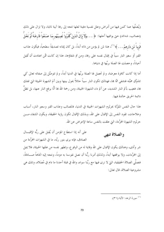 ‫ﻭُﻀﹼﻬﺎ ﻋﻤﺎ ﻛﻤﻦ ﻓﻴﻬﺎ ﻣﻦ ﺃﻣﺮﺍﺽ ﻭﻋﻠﻞ ﻧﻔﺴﻴﺔ ﺩﻓﻴﻨﺔ ﻟﻌﻠﻬﺎ ﺗﺘﺠﻪ ﺇﱃ ﺭﻬﺑﺎ ﺁﻳﺒﺔ ﺗﺎﺋﺒﺔ، ﻭﻻ ﺗﺰﺍﻝ ﻋﻠﻰ ﺫﻟﻚ‬
                                                                                        ‫ﻳ ﻠ‬

‫)ﻣﺼﺎﺋﺐ، ﺷﺪﺍﺋﺪ( ﺣﱴ ﻳﻮﺍﻓﻴﻬﺎ ﺃﺟﻠﻬﺎ: }...ﻭﹶﻻَ ﻳﹶﺰﹶﺍﻝُ ﺍﻟﱠـﺬﹺﻳﻦﹶ ﻛَﻔَـﺮﹸﻭﺍْ ﺗُﺼﹺـﻴﺒﹸﻬﹸﻢ ﺑِﻤﹶـﺎ ﺻﹶـﻨﹶﻌﹸﻮﺍْ ﻗَﺎﺭِﻋﹶـﺔ َﺃﻭﹾ ﺗَﺤﹸـﻞ‬
‫ﱡ‬           ‫ٌ‬

‫ﻗَﺮِﻳﺒﺎً ﻣﱢﻦ ﺩﹶﺍﺭِﻫﹺﻢﹾ...{)١(، ﻫﺬﺍ ﳌﻦ ﱂ ﻳﺆﻣﻦ ﻣﻦ ﺫﺍﺗﻪ ﺃﺑﺪﺍﹰ، ﺑﻞ ﻛﺎﻥ ﺇﳝﺎﻧﻪ ﺗﺼﺪﻳﻘﺎ ﺳﻄﺤﻴﺎﹰ، ﻓﻴﻜﻮﻥ ﻋﺬﺍﺏ‬
                   ‫ﹰ‬

‫ﺍﻟﻘﱪ ﺃﻭ ﺳﻌﲑ ﺍﻟﻨﺎﺭ ﺳﺒﺒﺎ ﰲ ﺇﻗﺒﺎﻝ ﻧﻔﺴﻪ ﻋﻠﻰ ﺭﻬﺑﺎ، ﻭﻣﻦ ﰒ ﺷﻔﺎﺅﻫﺎ، ﻫﺬﺍ ﺇﻥ ﻛﺎﻧﺖ ﱠﻦ ﺍﻋﺘﺎﺩﺕ ﺃﻥ ُﻘﺒﻞ‬
   ‫ﺗ‬            ‫ﳑ‬                                                  ‫ﹰ‬
                                                                       ‫ﺃﺣﻴﺎﻧﺎﹰ، ﻭﺣﺼﻠﺖ ﳍﺎ ﺍﻟﺼﻠﺔ ﺑﺮﱢﻬﺎ ﰲ ﺩﻧﻴﺎﻫﺎ.‬
                                                                                   ‫ﺑ‬

‫ﺃﻣﺎ ﺇﺫﺍ ﻛﺎﻧﺖ ﻛﺎﻓﺮﺓ ﻣﻌﺮﺿﺔ، ﻭﱂ ﲢﺼﻞ ﳍﺎ ﺍﻟﺼﻠﺔ ﺑﺮﱢﻬﺎ ﰲ ﺍﻟﺪﻧﻴﺎ ﺃﺑﺪﺍﹰ، ﻭﱂ ﺗﺘﻮ ﱠﻞ ﺇﱃ ﺻﻔﺎﺗﻪ ﺗﻌﺎﱃ ﻛﻲ‬
                  ‫ﺻ‬                          ‫ﺑ‬
‫ﺗﺘﺬ ﱠﻕ ﳏﱠﺘﻪ ﻓﺘﺸﻔﻰ ﱠﺎ ﻬﺑﺎ، ﻓﻬﻨﺎﻟﻚ ﺗﻜﻮﻥ ﺍﻟﻨﺎﺭ ﺳﺒﺒﺎ ﺣﺎﺋﻼ ﳛﻮﻝ ﺑﻴﻨﻬﺎ ﻭﺑﲔ ﺃﱂ ﺍﻟﺸﻬﻮﺓ ﺍﳋﺒﻴﺜﺔ ﺍﻟﱵ ﺗﻔﺘﻚ‬
                                        ‫ﹰ ﹰ‬                               ‫ﳑ‬         ‫ﻭ ﺒ‬
‫ﻞ‬
‫ﻬﺑﺎ، ﻓﺘﻐﻴﺐ ﺑﺄﱂ ﺍﻟﻨﺎﺭ ﺍﻟﺸﺪﻳﺪ، ﻋﻦ ﺃﱂ ﺩﺍﺀ ﺍﻟﺸﻬﻮﺓ ﺍﳋﺒﻴﺜﺔ، ﻭﻣﻦ ﺭﲪﺔ ﺍﷲ ﻬﺑﺎ ﺃﱠﺎ ﻳﺮﻓﻊ ﺍﻟﻨﺎﺭ ﻋﻨﻬﺎ، ﺑﻞ ﺗﻈ ﱡ‬
                          ‫ﻟ‬
                                                                                                 ‫ﺩﺍﺋﻤﺔ ﺍﳊﺮﻳﻖ ﺧﺎﻟﺪﺓ ﻓﻴﻬﺎ.‬

‫ﻫﺬﺍ ﺣﺎﻝ ﺍﻟﻨﻔﺲ ﺍﳌﻠ ّﺛﺔ ﲜﺮﺛﻮﻡ ﺍﻟﺸﻬﻮﺍﺕ ﺍﳋﺒﻴﺜﺔ ﰲ ﺍﻟﺪﻧﻴﺎ، ﻓﺎﳌﺼﺎﺋﺐ ﻭﻋﺬﺍﺏ ﺍﻟﻘﱪ ﻭﺳﻌﲑ ﺍﻟﻨﺎﺭ، ﺃﺳﺒﺎﺏ‬
                                                                      ‫ﻮ‬
‫ﻭﻋﻼﺟﺎﺕ، ﺗﻘﻮﺩ ﺍﻟﻨﻔﺲ ﺇﱃ ﺍﻹﻗﺒﺎﻝ ﻋﻠﻰ ﺍﷲ، ﻭﺑﺬﻟﻚ ﺍﻹﻗﺒﺎﻝ ﺗﻜﻮﻥ ﺭﺅﻳﺔ ﺍﳊﻘﻴﻘﺔ، ﻭﻳﻜﻮﻥ ﺍﻟﺸﻔﺎﺀ ﻣـﻦ‬
                                            ‫ﺟﺮﺛﻮﻡ ﺍﻟﺸﻬﻮﺓ ﺍﶈ ﱠﻣﺔ، ﺍﻟﱵ ﻋﻠﻘﺖ ﺑﺎﻟﻨﻔﺲ ﺳﺎﻋﺔ ﺍﻹﻋﺮﺍﺽ ﻋﻦ ﺍﷲ.‬
                                                                                  ‫ﺮ‬

‫ﻋﻠﻰ ﺃﻧﻪ ﺇﺫﺍ ﺍﺳﺘﻄﺎﻉ ﺍﳌﺆﻣﻦ ﺃﻥ ُﻘﺒﻞ ﻋﻠﻰ ﺭﱡﻪ ﺍﻹﻗﺒـﺎﻝ‬
         ‫ﺑ‬         ‫ﻳ‬
                                                                                ‫ﻭﺍﻟﺼﻼﺓ ﺗﻨﻬﻰ  ‬
‫ﺍﻟﺼﺎﺩﻕ، ﻓﺈﻧﻪ ﻳﺮﻯ ﺑﻨﻮﺭ ﺭﱠﻪ، ﻣﺎ ﰲ ﺍﻟﺸﻬﻮﺍﺕ ﺍﶈ ﱠﻣﺔ ﻣﻦ‬
     ‫ﺮ‬                   ‫ﺑ‬
‫ﺷﺮ ﻭﺃﺫﻯ، ﻭﻫﻨﺎﻟﻚ ﻳﻜﻮﻥ ﺍﻹﻗﺒﺎﻝ ﻋﻠﻰ ﺍﷲ ﻭﻗﺎﻳﺔ ﻟﻪ ﻣﻦ ﺍﻟﻮﻗﻮﻉ، ﻭﺗﻄﻬﺮ ﻧﻔﺴﻪ ﻣﻦ ﻋﻠﻠﻬﺎ ﺍﳋﺒﻴﺜﺔ، ﻓﻼ ﳝﻴﻞ‬
‫ﺇﱃ ﺍﶈ ﱠﻣﺎﺕ، ﻭﻻ ﻳﻮﺍﻗﻌﻬﺎ ﺃﺑﺪﺍﹰ، ﻭﻟﺬﻟﻚ ﺃﻣﺮﻧﺎ ﺭﱡﻨﺎ ﺃﻥ ﻧﺼﻞ ﻧﻔﻮﺳﻨﺎ ﺑﻪ ﺩﻭﻣﺎﹰ، ﻭﻧﺘﺠﻪ ﺇﻟﻴﻪ ﺍﲡﺎﻫﺎ ﺻـﺎﺩﻗﺎﹰ،‬
         ‫ﹰ‬                                          ‫ﺑ‬                                    ‫ﺮ‬
‫ﻓﻨﺼﱢﻲ ﺍﻟﺼﻼﺓ ﺍﳊﻘﻴﻘﻴﺔ، ﺍﻟﱵ ﻻ ﻧﺮﻯ ﻓﻴﻬﺎ ﻣﻊ ﺭﱢﻨﺎ ﺳﻮﺍﻩ، ﻭﺍﷲ ﰲ ﻗﺒﻠﺔ ﺃﺣﺪﻧﺎ ﻣﺎ ﺩﺍﻡ ﰲ ﻣﺼَﻼﻩ، ﻭﺗﻠﻚ ﻫﻲ‬
             ‫ُ‬                                   ‫ﺑ‬                                    ‫ﻠ‬
                                                                                          ‫ﻣﺸﺮﻭﻋﻴﺔ ﺍﻟﺼﻼﺓ، ﻗﺎﻝ ﺗﻌﺎﱃ:‬




                                                                              ‫                                                             ‬
                                                                                            ‫)١( ﺳﻮﺭﺓ ﺍﻟﺮﻋﺪ: ﺍﻵﻳﺔ )١٣(.  ‬


                                                         ‫97  ‬

                                                                                                                                       ‫ ‬
 