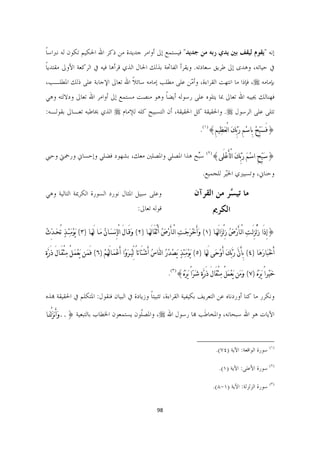 ‫ﺇﻧﻪ ﻳﻘﻮﻡ ﻟﻴﻘﻒ ﺑﲔ ﻳﺪﻱ ﺭﺑﻪ ﻣﻦ ﺟﺪﻳﺪ ﻓﻴﺴﺘﻤﻊ ﺇﱃ ﺃﻭﺍﻣﺮ ﺟﺪﻳﺪﺓ ﻣﻦ ﺫﻛﺮ ﺍﷲ ﺍﳊﻜﻴﻢ ﺗﻜﻮﻥ ﻟﻪ ﻧﱪﺍﺳﺎ‬
‫ﹰ‬
‫ﰲ ﺣﻴﺎﺗﻪ، ﻭﻫﺪﻯ ﺇﱃ ﻃﺮﻳﻖ ﺳﻌﺎﺩﺗﻪ. ﻭﻳﻘﺮﺃ ﺍﻟﻔﺎﲢﺔ ﺑﺬﻟﻚ ﺍﳊﺎﻝ ﺍﻟﺬﻱ ﻗﺮﺃﻫﺎ ﻓﻴﻪ ﰲ ﺍﻟﺮﻛﻌﺔ ﺍﻷﻭﱃ ﻣﻘﺘﺪﻳﺎ‬
‫ﹰ‬
‫ﺑﺈﻣﺎﻣﻪ ‪ ،‬ﻓﺈﺫﺍ ﻣﺎ ﺍﻧﺘﻬﺖ ﺍﻟﻘﺮﺍﺀﺓ، ﻭﺃ ّﻦ ﻋﻠﻰ ﻣﻄﻠﺐ ﺇﻣﺎﻣﻪ ﺳﺎﺋﻼ ﺍﷲ ﺗﻌﺎﱃ ﺍﻹﺟﺎﺑﺔ ﻋﻠﻰ ﺫﻟﻚ ﺍﳌﻄﻠـﺐ،‬
                               ‫ﹰ‬                    ‫ﻣ‬
‫ﻓﻬﻨﺎﻟﻚ ﳚﻴﺒﻪ ﺍﷲ ﺗﻌﺎﱃ ﲟﺎ ﻳﺘﻠﻮﻩ ﻋﻠﻰ ﺭﺳﻮﻟﻪ ﺃﻳﻀﺎ ﻭﻫﻮ ﻣﻨﺼﺖ ﻣﺴﺘﻤﻊ ﺇﱃ ﺃﻭﺍﻣﺮ ﺍﷲ ﺗﻌﺎﱃ ﻭﺩﻻﻟﺘﻪ ﻭﻫﻲ‬
                                           ‫ﹰ‬
‫ﺗﺘﻠﻰ ﻋﻠﻰ ﺍﻟﺮﺳﻮﻝ ‪ .‬ﻭﺍﳊﻘﻴﻘﺔ ﻛﻞ ﺍﳊﻘﻴﻘﺔ، ﺃﻥ ﺍﻟﺘﺴﺒﻴﺢ ﻛﻠﻪ ﻟﻺﻣﺎﻡ ‪ ‬ﺍﻟﺬﻱ ﳜﺎﻃﺒﻪ ﺗﻌـﺎﱃ ﺑﻘﻮﻟـﻪ:‬

                                                                                                      ‫}ﻓَﺴﹶﺒﱢﺢﹾ ﺑِﺎﺳﹾﻢِ ﺭﺑﱢﻚﹶ ﺍﻟْﻌﹶﻈﹺﻴﻢِ{)١(.‬
                                                                                                                          ‫ﹶ‬


‫}ﺳﹶﺒﱢﺢِ ﺍﺳﹾﻢﹶ ﺭﹶﺑﱢﻚﹶ ﺍﻟْﺄَﻋﹾﻠَﻰ{)٢( ﺳﱢﺢ ﻫﺬﺍ ﺍﳌﺼﻠﻲ ﻭﺍﳌﺼﻠﲔ ﻣﻌﻚ، ﺑﺸﻬﻮﺩ ﻓﻀﻠﻲ ﻭﺇﺣﺴﺎﱐ ﻭﺭﲪﱵ ﻭﺣﱯ‬
                                                  ‫ﺒ‬

                                                                                                        ‫ﻭﺣﻨﺎﱐ، ﻭﺗﺴﻴﲑﻱ ﺍﳋّﺮ ﻟﻠﺠﻤﻴﻊ.‬
                                                                                                                 ‫ﻴ‬

‫ﻭﻋﻠﻰ ﺳﺒﻴﻞ ﺍﳌﺜﺎﻝ ﻧﻮﺭﺩ ﺍﻟﺴﻮﺭﺓ ﺍﻟﻜﺮﳝﺔ ﺍﻟﺘﺎﻟﻴﺔ ﻭﻫﻲ‬                                                    ‫ﻣﺎ ﺗﻴ ﱠﺮ ﻣﻦ ﺍﻟﻘﺮﺁﻥ‬
                                                                                                             ‫ﺴ‬
                                                             ‫ﻗﻮﻟﻪ ﺗﻌﺎﱃ:‬                                         ‫ﺍﻟﻜﺮﱘ‬
‫}ﺇِﺫَﺍ ﺯُﻟْﺰِﻟَـﺖﹺ ﺍﻟْـﺄَﺭﹾﺽﹸ ﺯِﻟْﺰﹶﺍﻟَﻬﹶـﺎ )١( ﻭﹶﺃَﺧﹾﺮﹶﺟﹶـﺖﹺ ﺍﻟْـﺄَﺭﹾﺽﹸ ﺃَﺛْﻘَﺎﻟَﻬﹶــﺎ )٢( ﻭﹶﻗَــﺎﻝَ ﺍﻟْﺈِ‪‬ﺴﹶـﺎﻥﹸ ﻣﹶــﺎ ﻟَﻬﹶـﺎ )٣( ﻳﹶﻮﹾﻣﹶﺌﹺـﺬ ﺗُﺤﹶـﺪﱢﺙﹸ‬
          ‫ﹴ‬

‫ﺃَﺧﹾﺒﹶﺎﺭﹶﻫﹶﺎ )٤( ﺑِﺄَﻥﱠ ﺭﹶﺑﱠﻚﹶ ﺃَﻭﹾﺣﹶﻰ ﻟَﻬﹶﺎ )٥( ﻳﹶﻮﹾﻣﺌﹺﺬﹴ ﻳﹶﺼﺪﹸﺭﹸ ﺍﻟﻨﱠﺎﺱﹸ ﺃَﺷﹾﺘَﺎﺗﺎً ﻟﱢﻴﹸـﺮﹶﻭﹾﺍ ﺃَﻋﹾﻤﹶـﺎﻟَﻬﹸﻢﹾ )٦( ﻓَﻤﹶـﻦ ﻳﹶﻌﹾﻤﹶـﻞْ ﻣﹺﺜْﻘَـﺎﻝَ ﺫَﺭﱠﺓﹴ‬
                                                                                        ‫ﹾ‬       ‫ﹶ‬

                                                                                 ‫ﺧﹶﻴﹾﺮﺍً ﻳﹶﺮﹶﻩﹸ )٧( ﻭﹶﻣﹶﻦ ﻳﹶﻌﹾﻤﹶﻞْ ﻣﹺﺜْﻘَﺎﻝَ ﺫَﺭﱠﺓﹴ ﺷﹶﺮﹼﺍً ﹶﻳﺮﹶﻩﹸ{)٣(.‬

‫ﻭﻧﻜﺮﺭ ﻣﺎ ﻛﻨﺎ ﺃﻭﺭﺩﻧﺎﻩ ﻋﻦ ﺍﻟﺘﻌﺮﻳﻒ ﺑﻜﻴﻔﻴﺔ ﺍﻟﻘﺮﺍﺀﺓ، ﺗﺜﺒﻴﺘﺎ ﻭﺯﻳﺎﺩﺓ ﰲ ﺍﻟﺒﻴﺎﻥ ﻓﻨﻘﻮﻝ: ﺍﳌﺘﻜﻠﻢ ﰲ ﺍﳊﻘﻴﻘﺔ ﻬﺑﺬﻩ‬
                                            ‫ﹰ‬

‫ﺍﻵﻳﺎﺕ ﻫﻮ ﺍﷲ ﺳﺒﺤﺎﻧﻪ، ﻭﺍﳌﺨﺎﻃﹶﺐ ﻬﺑﺎ ﺭﺳﻮﻝ ﺍﷲ ‪ ،‬ﻭﺍﳌﺼﹼﻮﻥ ﻳﺴﺘﻤﻌﻮﻥ ﺍﳋﻄﺎﺏ ﺑﺎﻟﺘﺒﻌﻴﺔ }..ﻭﹶﺃَ‪‬ﺰﻟْﻨﹶـﺎ‬
      ‫ﹶ‬                                  ‫ﻠ‬


                                                                                                  ‫                                                             ‬
                                                                                                               ‫)١( ﺳﻮﺭﺓ ﺍﻟﻮﺍﻗﻌﺔ: ﺍﻵﻳﺔ )٤٧(.  ‬

                                                                                                                 ‫)٢( ﺳﻮﺭﺓ ﺍﻷﻋﻠﻰ: ﺍﻵﻳﺔ )١(.  ‬

                                                                                                             ‫)٣( ﺳﻮﺭﺓ ﺍﻟﺰﻟﺰﻟﺔ: ﺍﻵﻳﺔ )١-٨(.  ‬


                                                                       ‫89  ‬

                                                                                                                                                           ‫ ‬
 