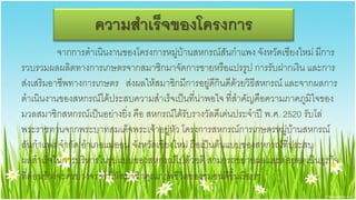 ความสา๶ร็จྺองโครงการ
           จากการดาเนินงานของโครงการหมู่บ้านสหกรณ์สันกาแพง จังหวัดเชียงใหม่ มีการ
รวบรวมผลผลิตทางการเกษตรจากสมาชิกมาจัดการขายหรือแปรรูป การรับฝากเงิน และการ
ส่งเสริมอาชีพทางการเกษตร ส่งผลให้สมาชิกมีการอยู่ดีกินดีด้วยวิธีสหกรณ์ และจากผลการ
ดาเนินงานของสหกรณ์ได้ประสบความสาเร็จเป็นที่น่าพอใจ ที่สาคัญคือความภาคภูมิใจของ
มวลสมาชิกสหกรณ์เป็นอย่างยิ่ง คือ สหกรณ์ได้รับรางวัลดีเด่นประจาปี พ.ศ. 2520 รับโล่
พระราชทานจากพระบาทสมเด็จพระเจ้าอยู่หัว โครงการสหกรณ์การเกษตรหมู่บ้านสหกรณ์
สันกาแพง จากัด อาเภอแม่ออน จังหวัดเชียงใหม่ ถือเป็นต้นแบบของสหกรณ์ที่ประสบ
ผลสาเร็จในการบริหารในรูปแบบของสหกรณ์ไปด้วยดี สามารถขยายผลและต่อยอดเป็นธุรกิจ
ที่ค่อนข้างจะครบวงจร ทาให้สมาชิกคุณภาพชีวิตของชุมชนดีขึ้นเรื่อยๆ
 