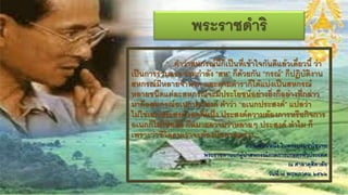 พระราชึϸริ
           “...คาว่าสหกรณ์นี้ก็เป็นที่เข้าใจกันดีแล้วเดี๋ยวนี้ ว่า
เป็นการร่วมแรง ร่วมกาลัง “สห” ก็ด้วยกัน “กรณ์” ก็ปฏิบัติงาน
สหกรณ์มีหลายจาพวก และตามตาราก็ได้แบ่งเป็นสหกรณ์
หลายชนิดแต่ละสหกรณ์จะมีประโยชน์อย่างยิ่งก็อย่างที่กล่าว
มาคือสหกรณ์อเนกประสงค์ คาว่า “อเนกประสงค์” แปลว่า
ไม่ใช่เอกประสงค์ เอกก็หนึ่ง ประสงค์ความต้องการหรือกิจการ
อเนกก็ไม่ใช่หนึ่ง ก็หมายความว่าหลายๆ ประสงค์ ทาไม ก็
เพราะว่าชีวิตคนเราจะต้องมีหลายอย่าง...”
                                        ความตอนหนึ่ง ในพระบรมราโชวาท
                        พระราชทานแก่ผู้นาสหกรณ์ภาคการเกษตรทั่วประเทศ
                                                        ณ ศาลาดุสิดาลัย
                                               วันที่ ๗ พฤษภาคม ๒๕๒๒
 