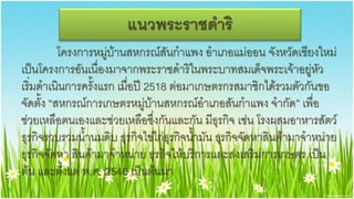 แนวพระราชึϸริ
          โครงการหมู่บ้านสหกรณ์สันกาแพง อาเภอแม่ออน จังหวัดเชียงใหม่
เป็นโครงการอันเนื่องมาจากพระราชึϸริในพระบาทสมเด็จพระเจ้าอยู่หัว
เริ่มดาเนินการครั้งแรก เมื่อปี 2518 ต่อมาเกษตรกรสมาชิกได้รวมตัวกันขอ
จัดตั้ง “สหกรณ์การเกษตรหมู่บ้านสหกรณ์อาเภอสันกาแพง จากัด” เพื่อ
ช่วยเหลือตนเองและช่วยเหลือซึ่งกันและกัน มีธุรกิจ เช่น โรงผสมอาหารสัตว์
ธุรกิจรวบรวมน้านมดิบ ธุรกิจไข่ไก่ธุรกิจน้ามัน ธุรกิจจัดหาสินค้ามาจาหน่าย
ธุรกิจจัดหา สินค้ามาจาหน่าย ธุรกิจให้บริการและส่งเสริมการเกษตร เป็น
ต้น และตั้งแต่ พ.ศ. 2546 เป็นต้นมา
 