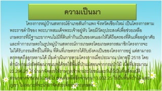ความ๶ป็Ȩา
          โครงการหมู่บ้านสหกรณ์อาเภอสันกาแพง จังหวัดเชียงใหม่ เป็นโครงการตาม
พระราชึϸริของ พระบาทสมเด็จพระเจ้าอยู่หัว โดยมีวัตถุประสงค์เพื่อช่วยเหลือ
เกษตรกรที่มีฐานะยากจนไม่มีที่ดินทากินเป็นของตนเองให้ได้ถือครองที่ดินเพื่ออยู่อาศัย
และทาการเกษตรในรูปหมู่บ้านสหกรณ์การเกษตรโดยเกษตรกรสมาชิกโครงการจะ
ไม่ได้รับกรรมสิทธิ์ในที่ดิน ที่ดินที่เกษตรกรได้รับยังคงเป็นของโครงการอยู่ แต่สามารถ
ตกทอดถึงลูกหลานได้ เริ่มดาเนินการตามโครงการเมื่อประมาณ ปลายปี 2518 โดย
สานักงานเร่งรัดพัฒนาชนบทได้ขอใช้พื้นที่ป่าแม่สอนจากกรมป่าไม้ เนื้อที่ประมาณ
22,296.25 ไร่ นามาจัดสรรให้ราษฎรเข้าทาประโยชน์และกันไว้เป็นพื้นที่สมบัติ
ส่วนกลางจานวน 9,264 ไร่ ส่วนที่เหลืออีกจานวน 13,032.25 ไร่เป็นพื้นที่ป่าไม้ และ
ภูเขา ไม่เหมาะที่จะนามาจัดสรรเพื่อทาการเกษตร
 