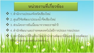 หน่วยงานที่เกี่ยวข้อง
 1. สานักงานประมงจังหวัดเชียงใหม่
 2. ศูนย์วิจัยพัฒนาประมงน้าจืดเชียงใหม่
 3. ส่วนโครงการอันเนื่องมาจากพระราชึϸริ
 4. สานักพัฒนาและถ่ายทอดเทคโนโลยีการประมง กรมประมง
 5. สถานีพัฒนาที่ดินเชียงใหม่ สานักงานพัฒนาที่ดินเขต 6 กรมพัฒนา
  ที่ดิน กระทรวงเกษตรและสหกรณ์
 