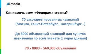 Как помочь всем «Федорам» страны?
        70 узкотаргетированных кампаний
     (Москва, Санкт-Петербург, Екатеринбург…)

     До 8000 объявлений в каждой для пунктов
    назначения по всей планете (с пересадками)

          70 х 8000 = 560,000 объявлений
 