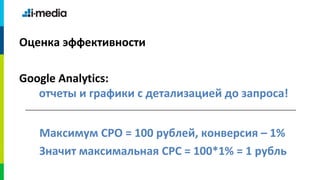 Оценка эффективности

Google Analytics:
   отчеты и графики с детализацией до запроса!


   Максимум CPO = 100 рублей, конверсия – 1%
   Значит максимальная CPC = 100*1% = 1 рубль
 