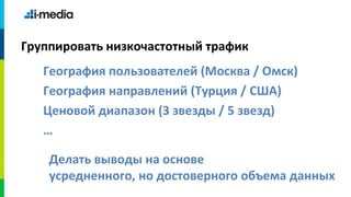 Группировать низкочастотный трафик
   География пользователей (Москва / Омск)
   География направлений (Турция / США)
   Ценовой диапазон (3 звезды / 5 звезд)
   …

    Делать выводы на основе
    усредненного, но достоверного объема данных
 