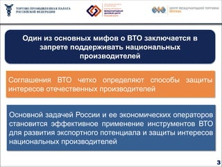 Миссия ВТО – устранение барьеров в торговле


   Один из основных мифов о ВТО заключается в
       запрете поддерживать национальных
                 производителей


Соглашения ВТО четко определяют способы защиты
интересов отечественных производителей


Основной задачей России и ее экономических операторов
становится эффективное применение инструментов ВТО
для развития экспортного потенциала и защиты интересов
национальных производителей

                                                         3
 