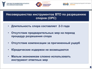 Миссия ВТО – устранение барьеров в торговле

 Несовершенства инструментов ВТО по разрешению
                  споров (ОРС)

  • Длительность спора составляет 2-3 года

  • Отсутствие предварительных мер на период
    процедур разрешения спора
                   44
                        109
  • Отсутствие компенсации за причиненный ущерб

  • Юридические издержки не возмещаются

  • Малым экономикам сложно использовать
               452
    инструмент ответных мер

                                                  8
 