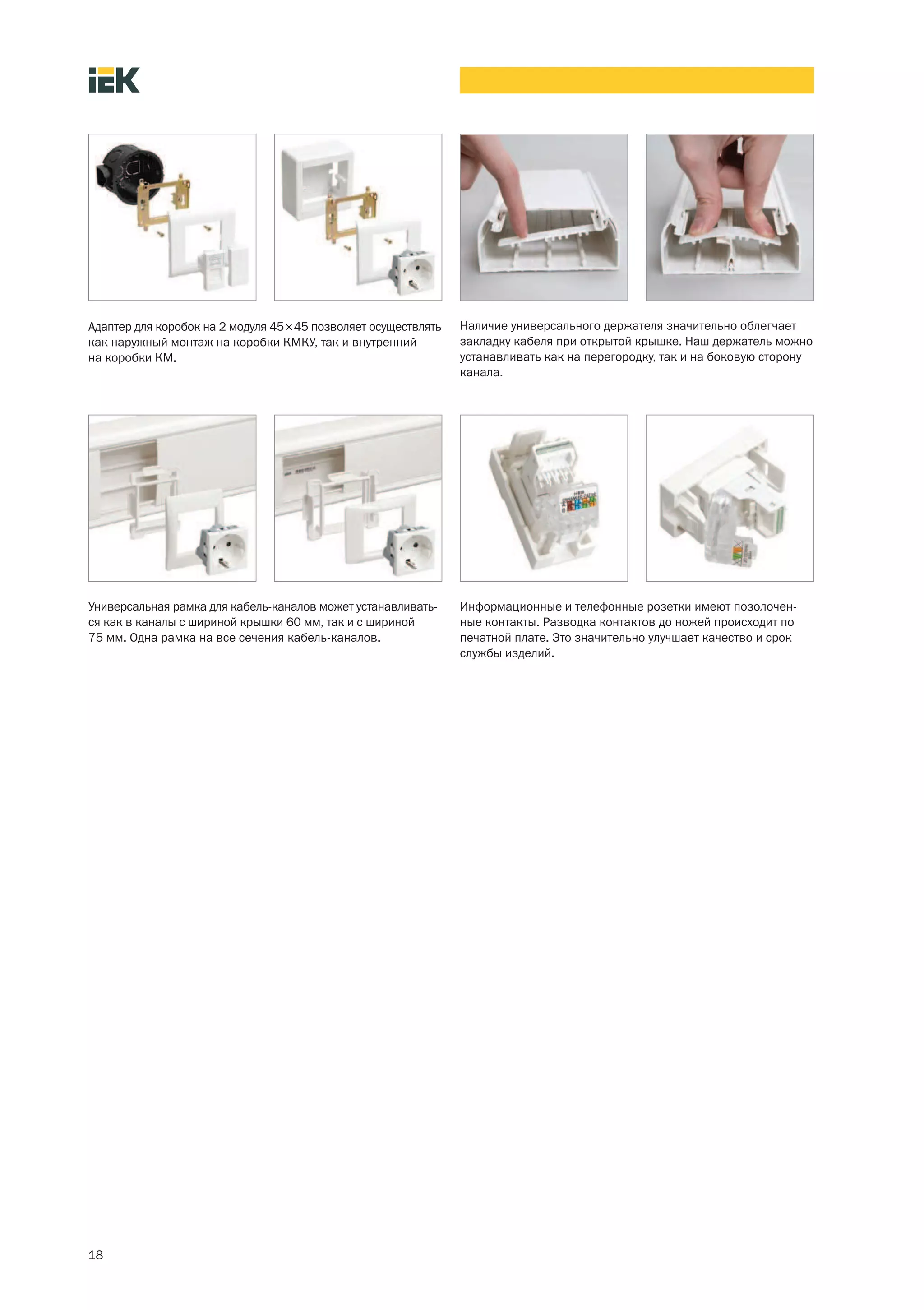 Адаптер для коробок на 2 модуля 45×45 позволяет осуществлять   Наличие универсального держателя значительно облегчает
как наружный монтаж на коробки КМКУ, так и внутренний          закладку кабеля при открытой крышке. Наш держатель можно
на коробки КМ.                                                 устанавливать как на перегородку, так и на боковую сторону
                                                               канала.




Универсальная рамка для кабель-каналов может устанавливать-    Информационные и телефонные розетки имеют позолочен-
ся как в каналы с шириной крышки 60 мм, так и с шириной        ные контакты. Разводка контактов до ножей происходит по
75 мм. Одна рамка на все сечения кабель-каналов.               печатной плате. Это значительно улучшает качество и срок
                                                               службы изделий.




18
 