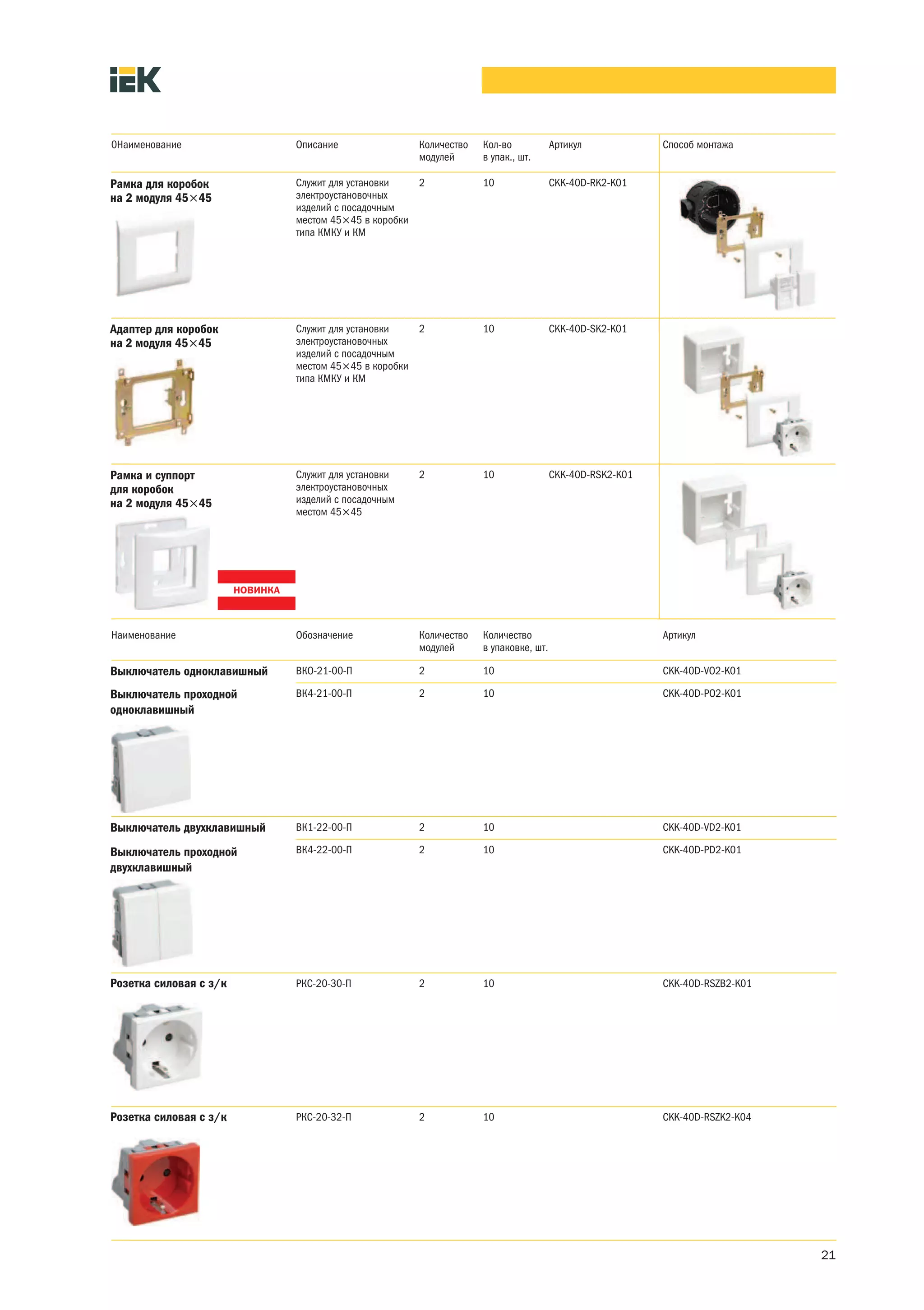0Наименование               Описание               Количество   Кол-во            Артикул            Способ монтажа
                                                   модулей      в упак., шт.

Рамка для коробок           Служит для установки   2            10                CKK-40D-RK2-K01
на 2 модуля 45×45           электроустановочных
                            изделий с посадочным
                            местом 45×45 в коробки
                            типа КМКУ и КМ




Адаптер для коробок         Служит для установки   2            10                CKK-40D-SK2-K01
на 2 модуля 45×45           электроустановочных
                            изделий с посадочным
                            местом 45×45 в коробки
                            типа КМКУ и КМ




Рамка и суппорт             Служит для установки   2            10                CKK-40D-RSK2-K01
для коробок                 электроустановочных
на 2 модуля 45×45           изделий с посадочным
                            местом 45×45




Наименование                Обозначение            Количество   Количество                           Артикул
                                                   модулей      в упаковке, шт.

Выключатель одноклавишный   ВКО-21-00-П            2            10                                   CKK-40D-VO2-K01

Выключатель проходной       ВК4-21-00-П            2            10                                   CKK-40D-PO2-K01
одноклавишный




Выключатель двухклавишный   ВК1-22-00-П            2            10                                   CKK-40D-VD2-K01

Выключатель проходной       ВК4-22-00-П            2            10                                   CKK-40D-PD2-K01
двухклавишный




Розетка силовая с з/к       РКС-20-30-П            2            10                                   CKK-40D-RSZB2-K01




Розетка силовая с з/к       РКС-20-32-П            2            10                                   CKK-40D-RSZK2-K04




                                                                                                                         21
 