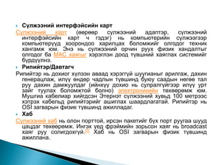  Сүлжээний интерфэйсийн карт
Сүлжээний карт (өөрөөр сүлжээний адаптэр, сүлжээний
интерфэйсийн карт ч гэдэг) нь компьютерийн сүлжээгээр
компьютерүүд хоорондоо харилцах боломжийг олгодог техник
хангамж юм. Энэ нь сүлжээний орчин руух физик хандалтыг
олгодог ба MAC хаягыг хэрэглэн доод түвшний хаяглах системийг
бүрдүүлнэ.
 Рипийтэр/Давтагч
Рипийтэр нь дохиог хүлээн аваад хэрэггүй шуугианыг арилгаж, дахин
генерацлаж, илүү өндөр чадлын түвшинд буюу саадын нөгөө тал
руу дахин дамжуулдаг (ийнхүү дохио нь сулралгүйгээр илүү урт
зайг туулах боломжтой болно) электроникийн төхөөрөмж юм.
Мушгиа кабелиар хийгдсэн Этернэт сүлжээний хувьд 100 метрээс
хэтрэх кабельд рипийтэрийг ашиглах шаардлагатай. Рипийтэр нь
OSI загварын физик түвшинд ажилладаг.
 Хаб
Сүлжээний хаб нь олон порттой, ирсэн пакетийг бүх порт руугаа шууд
цацдаг төхөөрөмж. Ингэх үед фрэймийн зорьсон хаяг нь broadcast
хаяг руу солигдохгүй.[7] Хаб нь OSI загварын физик түвшинд
ажиллана.
 