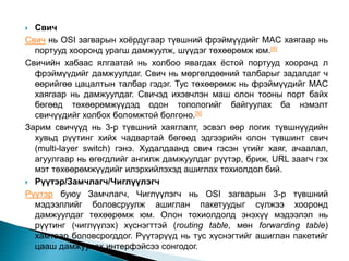 Свич
Свич нь OSI загварын хоёрдугаар түвшний фрэймүүдийг MAC хаягаар нь
портууд хооронд урагш дамжуулж, шүүдэг төхөөрөмж юм.[8]
Свичийн хабаас ялгаатай нь холбоо явагдах ёстой портууд хооронд л
фрэймүүдийг дамжуулдаг. Свич нь мөргөлдөөний талбарыг задалдаг ч
өөрийгөө цацалтын талбар гэдэг. Тус төхөөрөмж нь фрэймүүдийг MAC
хаягаар нь дамжуулдаг. Свичэд ихэвчлэн маш олон тооны порт байх
бөгөөд төхөөрөмжүүдэд одон топологийг байгуулах ба нэмэлт
свичүүдийг холбох боломжтой болгоно.[9]
Зарим свичүүд нь 3-р түвшний хаяглалт, эсвэл өөр логик түвшнүүдийн
хувьд рүүтинг хийх чадвартай бөгөөд эдгээрийн олон түвшинт свич
(multi-layer switch) гэнэ. Худалдаанд свич гэсэн үгийг хаяг, ачаалал,
агуулгаар нь өгөгдлийг ангилж дамжуулдаг рүүтэр, бриж, URL заагч гэх
мэт төхөөрөмжүүдийг илэрхийлэхэд ашиглах тохиолдол бий.
 Рүүтэр/Замчлагч/Чиглүүлэгч
Рүүтэр буюу Замчлагч, Чиглүүлэгч нь OSI загварын 3-р түвшний
мэдээллийг боловсруулж ашиглан пакетуудыг сүлжээ хооронд
дамжуулдаг төхөөрөмж юм. Олон тохиолдолд энэхүү мэдээлэл нь
рүүтинг (чиглүүлэх) хүснэгттэй (routing table, мөн forwarding table)
хамтаар боловсрогддог. Рүүтэрүүд нь тус хүснэгтийг ашиглан пакетийг
цааш дамжуулах интерфэйсээ сонгодог.
 