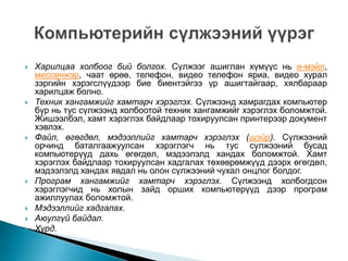  Харилцаа холбоог бий болгох. Сүлжээг ашиглан хүмүүс нь и-мэйл,
мессенжэр, чаат өрөө, телефон, видео телефон яриа, видео хурал
зэргийн хэрэгслүүдээр бие биентэйгээ үр ашигтайгаар, хялбараар
харилцаж болно.
 Техник хангамжийг хамтарч хэрэглэх. Сүлжээнд хамрагдах компьютер
бүр нь тус сүлжээнд холбоотой техник хангамжийг хэрэглэх боломжтой.
Жишээлбэл, хамт хэрэглэх байдлаар тохируулсан принтерээр документ
хэвлэх.
 Файл, өгөгдөл, мэдээллийг хамтарч хэрэглэх (шэйр). Сүлжээний
орчинд баталгаажуулсан хэрэглэгч нь тус сүлжээний бусад
компьютерүүд дахь өгөгдөл, мэдээлэлд хандах боломжтой. Хамт
хэрэглэх байдлаар тохируулсан хадгалах төхөөрөмжүүд дээрх өгөгдөл,
мэдээлэлд хандах явдал нь олон сүлжээний чухал онцлог болдог.
 Програм хангамжийг хамтарч хэрэглэх. Сүлжээнд холбогдсон
хэрэглэгчид нь холын зайд орших компьютерүүд дээр програм
ажиллуулах боломжтой.
 Мэдээллийг хадгалах.
 Аюулгүй байдал.
 Хурд.
 