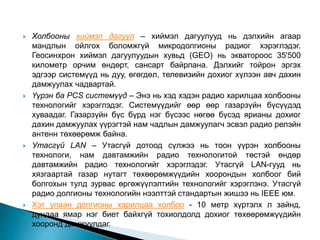  Холбооны хиймэл дагуул – хиймэл дагуулууд нь дэлхийн агаар
мандлын ойлгох боломжгүй микродолгионы радиог хэрэглэдэг.
Геосинхрон хиймэл дагуулуудын хувьд (GEO) нь экватороос 35'500
километр орчим өндөрт, сансарт байрлана. Дэлхийг тойрон эргэх
эдгээр системүүд нь дуу, өгөгдөл, телевизийн дохиог хүлээн авч дахин
дамжуулах чадвартай.
 Үүрэн ба PCS системүүд – Энэ нь хэд хэдэн радио харилцаа холбооны
технологийг хэрэглэдэг. Системүүдийг өөр өөр газарзүйн бүсүүдэд
хуваадаг. Газарзүйн бүс бүрд нэг бүсээс нөгөө бүсэд ярианы дохиог
дахин дамжуулах үүрэгтэй нам чадлын дамжуулагч эсвэл радио релэйн
антенн төхөөрөмж байна.
 Утасгүй LAN – Утасгүй дотоод сүлжээ нь тоон үүрэн холбооны
технологи, нам давтамжийн радио технологитой төстэй өндөр
давтамжийн радио технологийг хэрэглэдэг. Утасгүй LAN-гууд нь
хязгаартай газар нутагт төхөөрөмжүүдийн хоорондын холбоог бий
болгохын тулд зурвас өргөжүүлэлтийн технологийг хэрэглэнэ. Утасгүй
радио долгионы технологийн нээлттэй стандартын жишээ нь IEEE юм.
 Хэт улаан долгионы харилцаа холбоо - 10 метр хүртэлх л зайнд,
дундаа ямар нэг биет байхгүй тохиолдолд дохиог төхөөрөмжүүдийн
хооронд дамжуулдаг.
 