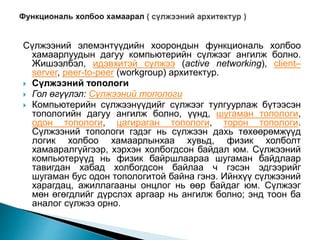 Сүлжээний элемэнтүүдийн хоорондын функциональ холбоо
хамаарлуудын дагуу компьютерийн сүлжээг ангилж болно.
Жишээлбэл, идэвхитэй сүлжээ (active networking), client–
server, peer-to-peer (workgroup) архитектур.
 Сүлжээний топологи
 Гол өгүүлэл: Сүлжээний топологи
 Компьютерийн сүлжээнүүдийг сүлжээг тулгуурлаж бүтээсэн
топологийн дагуу ангилж болно, үүнд, шугаман топологи,
одон топологи, цагираган топологи, торон топологи.
Сүлжээний топологи гэдэг нь сүлжээн дахь төхөөрөмжүүд
логик холбоо хамаарлынхаа хувьд, физик холболт
хамааралгүйгээр, хэрхэн холбогдсон байдал юм. Сүлжээний
компьютерүүд нь физик байршлаараа шугаман байдлаар
тавигдан хабад холбогдсон байлаа ч гэсэн эдгээрийг
шугаман бус одон топологитой байна гэнэ. Ийнхүү сүлжээний
харагдац, ажиллагааны онцлог нь өөр байдаг юм. Сүлжээг
мөн өгөгдлийг дүрслэх аргаар нь ангилж болно; энд тоон ба
аналог сүлжээ орно.
 