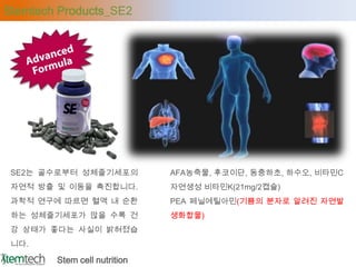 Stemtech Products_SE2




 SE2는 골수로부터 성체줄기세포의           AFA농축물, 후코이단, 동충하초, 하수오, 비타민C
 자연적 방출 및 이동을 촉진합니다.          자연생성 비타민K(21mg/2캡슐)
 과학적 연구에 따르면 혈액 내 순환          PEA 페닐에틸아민(기쁨의 분자로 알려진 자연발
 하는 성체줄기세포가 많을 수록 건           생화합물)
 강 상태가 좋다는 사실이 밝혀졌습
 니다.

        Stem cell nutrition
 