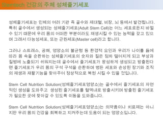 Stemtech 건강의 주체 성체줄기세포


 성체줄기세포는 인체의 여러 기관 즉 골수와 제대혈, 비장, 뇌 등에서 발견됩니다.
 특히 골수에서 생성되는 성체줄기세포(Adult Stem Cell)는 어느 세포로든지 바뀔
 수 있기 때문에 우리 몸의 어떠한 부분이라도 재생시킬 수 있는 능력을 갖고 있으
 며 그래서 다능성세포, 또는 근원세포(Master cell)라고 합니다.

 그러나 스트레스, 공해, 영양소의 불균형 등 환경적 요인과 우리가 나이를 듦에
 따라 몸 속을 순환하는 성체줄기세포의 숫자와 질은 점차 떨어지게 되고 부상과
 질병에 노출되기 쉬워지는데 골수에서 줄기세포가 왕성하게 생성되고 방출된다
 면 줄기세포가 우리 몸의 구석 구석을 순환하며 병든 세포와 손상된 장기와 조직
 의 재생과 재활기능을 찾아주어 정상적으로 복원 시킬 수 있을 것입니다.

 Stem Cell Nutrition Solution(성체줄기세포영양소)는 골수에서 줄기세포의 자연
 적인 생성을 도와주고 생성된 줄기세포를 혈액내로 방출시키며 방출된 줄기세포
 가 필요한 곳에 찾아갈 수 있도록 이동을 도와줍니다.

 Stem Cell Nutrition Solution(성체줄기세포영양소)는 의약품이나 치료제는 아니
 지만 우리 몸의 건강을 회복하고 지켜주는데 도움이 되는 영양소입니다.
 