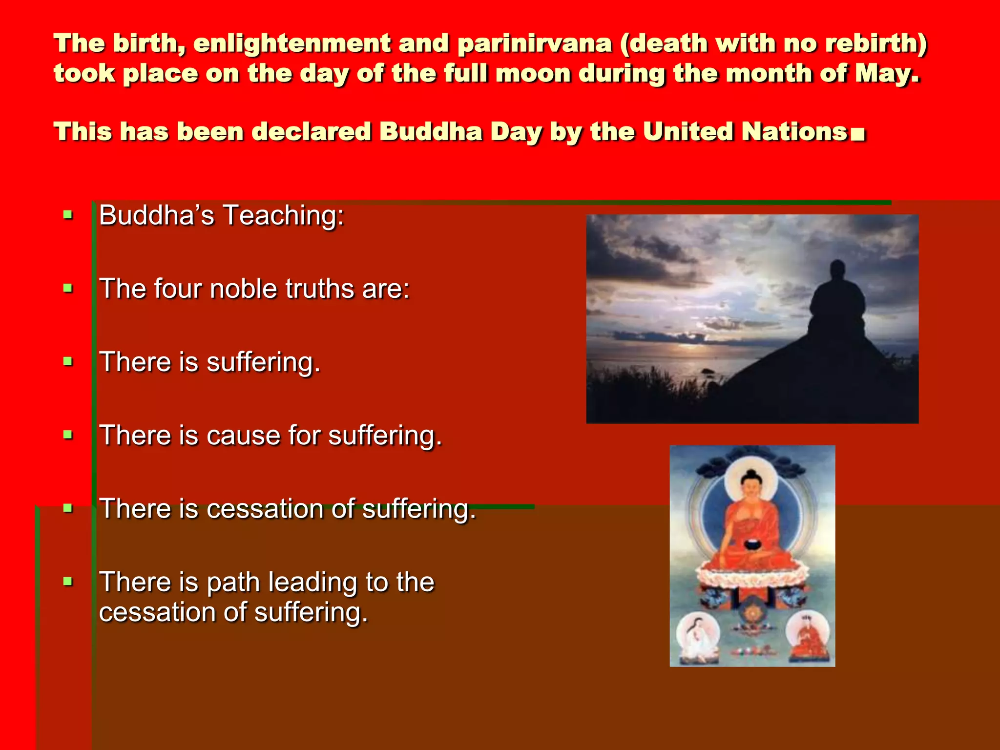 The birth, enlightenment and parinirvana (death with no rebirth)
took place on the day of the full moon during the month of May.

This has been declared Buddha Day by the United Nations   .
 Buddha’s Teaching:

 The four noble truths are:

 There is suffering.

 There is cause for suffering.

 There is cessation of suffering.

 There is path leading to the
  cessation of suffering.
 