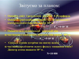 Звiтуємо за планом:
• Опишiть змiст i результати дослiдiв Е.Резерфорда.
• Оцiнити гравiтацiйну взаємодію мiж α-частинкою i
  електроном,вiдстань мiж якими 10-10 м .
                                         Fграв =4·10-47 Н
• Оцiнити силу кулонiвської взаємодії мiж
α-частинкою i електроном, вiдстань мiж якими 10-10 м.
                           Fкулон =5·10-8 Н
•  Скiльки атомiв зустрічає на своєму шляху
α-частинка,пролiтаючи золоту фольгу товщиною 1мкм?
  Дiаметр атома вважати 10-10 м .
                                  N=10 000
 