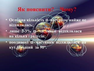 Як пояснити?         Чому?
• Основна кiлькiсть α-частинок майже не
  вiдхилялась;
• лише 2-3% α- частинок відхилялася
  на кiлька градусiв;
• поодинокi α- частинки відхилялися на
  кут,бiльший за 90°.
 